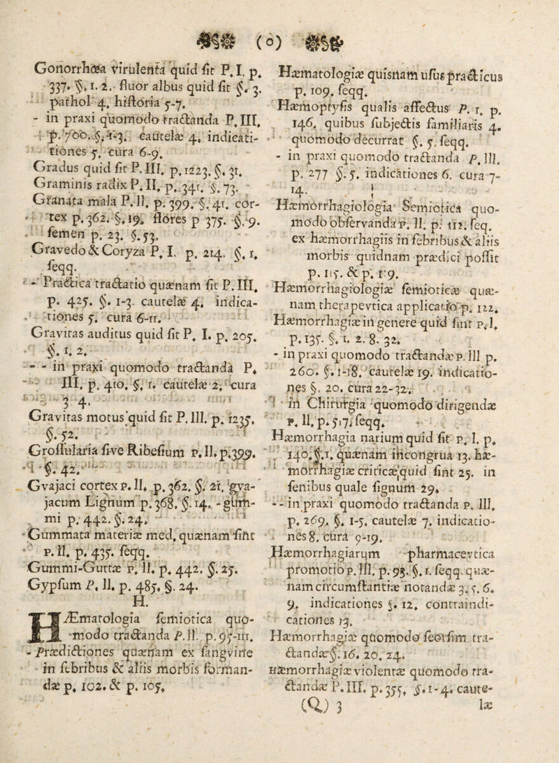 Gonorrlia^ virulenta quid fit P, I, 337. '§t I. i. fluor albus quid flt g, ' ‘ pathol*-^, hiftdria 5-7^ “ in praxi quomodo fradanda P, IIT, 't eautela:^ 4, indicati- ’ tiones y, tura 6-9^ ^ - Gradus quid flr P, IU, 1223, §* Graminis radix P, II, ^,,341, £ 73, - Gfanata mala Pdb p» 399/§* 4t, cor- - tex ^« 362. §, 19^ 'Hdres p 375-. femen p, 23, §.53, < Gravedo Coryza P, I p, 214. §, i, feqq. ^ Pradica tradatio qua^nam flr P. III, P* 4t5'* §• i3- cautelas 4, indica- tiones 5, cura 6~rr. ^ Gravitas auditus quid flt P, 1. p* 205, I* 2, - - in praxi quomodo tradanda P* • - ili p^ 410, 5,1, cautelae 2p tura ^ ^ ■'.‘--‘ii k I j. ( Ii I Gravitas motus quid flt P. III. p, 123^» $♦ 5^* '  Groflularia five Ribefium P*lLp,395. Gvajaci cortex p. !!♦ p, 3S2. §, 2*1, 'gya- jacum Lignum p. 3687^.14, -gurii- mi p, 442. §. 24* ‘ ^ Gummata matei'ia: med, qu^namdiftt p. It p. 437 feqq* Gummi-Guttas p. It p, 442. 2j. Gypfum P, 11. p. 485'. §. 24. H. HiEmatologia lemiotica quo- modo tradanda P.ll. p.p^-iri, - Prasdidiones qoitnam ex langvine in febribus Sc aliis morbis fornian- dje p. 102. d p. 105^ Haematologice quisnam ufepradicus p. 109. feqq. H^moptyfls qualis affedus P. r. p. . 145, quibus fubjedis familiaris 4, ‘ quomodo decurrat j.Teqq. - in praxi quomodo tradanda />, ]]], p. 277 5, indicationes 6. cura 7« Ha:morrliagiologia Semiotica quo¬ modo bbfervandap. It p.^ iir.feq. ex lia:morrliagiis in febribusd aliis morbis quidnam praedici poffit p. lif. dp; 1:9. Hcemorrliagiologia^ femioricce qua:- nam tlierapevtica applicatfo^p. iiz^ Haemorrhagice in genere quid fliifp.t p.137 §. t. 2. 8. 32. • in praxi quomodo tradanda:?. lll p. 260. i-i§7cautelae 19. indicatio¬ nes §. 20. cura 22-32. * 7- ’ ili Cliifutgia ^quomodo “dirigenda ' P. itp*5'i7i%q* H^morrhagia nariurnquid flrp. t p« ‘‘Jt- i4^o;|;i. qtireham ilicongrua 13. ha:- ■ morrhagi^criric^Jqiiid flnt 25. in fenibus quale flgnum 29^ -- inpraxi quomodo tradanda p, 111. p. 269. §. 1-5. cauteli^ 7. indicatio-  i nes 8. tura 9-19. Hcemorrhagiarqm -pharmacevtica ■' promotio p. lil. p. 93. §. i. fcqq. quce- iiamcircumdantix iiotandce 3. y 6* 9.. indicationes 12. conrraindi- cationes /3. Hcemorrhagio: qUomodo feoTflm tra- dandar;^. 16* 20. 24* Haemorrhagice violenta: quomodo fra¬ danda: P. III, p. 3jy^ ^,1- 4. caute- (0.) 3 1®
