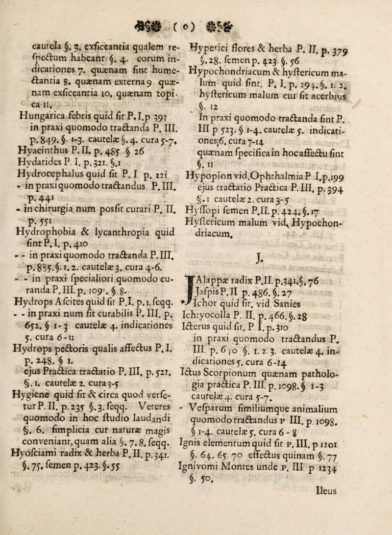 cautela 5^ ex/iccantia qqakm re- rped:um habeanc 4. eorum in¬ dicationes 7. quinam fint hume- £i:antia g* quasnam externa 9 qui¬ nam exficcantia 10, quasnam topi- ca II* Hungarica febris quid fit P.I,p 59? in praxi quomodo tradanda P* III. P*'^B49*§* »-3- cautela §.4. curaj-7^ Hyacinthus P,II, p* 4^5 § 26 Hydatides P. I. p. 321. §*i Hydrocephalus quid fit P. I p. 221 - in praxi quomodo tradandus P*III* p.44* - in chirurgia num posfir curari P* II* P* 55*^ . Hydrophobia 8c lycanthropia quid fint P*I. p.410 - - in praxi quomodo tradanda P.III* p« ^2,. cautelas 3* cura 4-6. » - in praxi fpecialiori quomodo cu¬ randa P.III p, 109T. §. g. Hydrops Afcites quid fit P.I. p. i. feqq. ► - in praxi num fit curabilis P, III. p* 652. $1-3 cautelas 4. indicationes 5. cura 6-II Hydrops pedloris qualis afFedus P. I. p. 248. § T. ejus Pra(&:ica tra<3:atio P. III* p, ^riT* §. I, cautelas 2. cura^-y Hygiene quid fit Sc circa quod verfe- turP. II. p.235 §*3.feqq. Veteres quomodo in hoc ftudio laudandi §* 6* fimplicia cur naturas magis conveniant, quam alia §* 7* S, feqq* Hyofciami radix dc herba P^ II, p, ^41, $.75-, femen p. 423. Hyperici flores Si herba P. II. p. 379 §.28. femen p. 423 §.y6 Hypochondriacum hyftericum ma- Ium quid fint. P. I. p. 294. §, 1, 3, ’ hyftericum malum cur fit acerbius . §. 12 In praxi quomodo traftanda fintP. III p yrj. $ 1-4. cautela: y, indicati- ones|6.cura 7-14 quasnam fpecificain hoc affedu fint §. II Hypopion vid.Ophthaimia P I*p.i99 ejus tractatio Pradica P. III, p. 594 §. I cautelas 2. cura 3-5 Hyffopi femen P*ILp, 424*§.i7 Hyflericum malum vid^Hypochon¬ driacum^ J. IAIapp^e radix P.II p*34i.§* 76 JafpisP.II p. 486. §.27 [chor quid fit. vid. Sanies Ichtyocolla P. II. p. 466. §, 28 Iderus quid fit. P I.p.310 in praxi quomodo tradandus P^ III p* ^ jo §. I. 2. 3. cautelie 4* in¬ dicationes 7. cura 6-14 Idus Scorpionum quasnam patholo- gia pradica P. III p. 1098* § 1-3 cautele4. cura 5'-7. - Vefparum fimiliumque animalium quomodo tradandus p III, p. 1098* § 1-4. cautela 5. cura 6-8 Ignis elementum quid fit p. III. p noi §. 64. 65. 70 effedus quinam §. 77 Ignivomi Montes unde p, III p 1234 §• 50. Heus