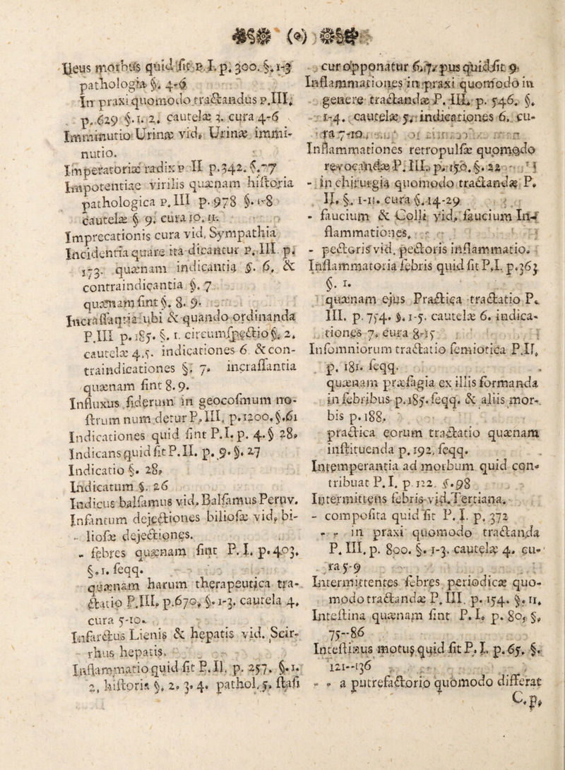 'lieus tno^m 3go. §vj-| ^ patiiologb §, 4r^, in praxiqiiomotlo.traS:aHdus pJII; p, 629 2* cautela; q. cura 4^6 Imnimiitio'Urina? vid, Urin^ immi¬ nutio. Imperatoriae'ra-diKP II p.542*^.77 ^ Impotentiae virilis qua:nam hiftoria pathologica P,1II p-978 §•‘8 > dautelae § 9.' cum 10, n-. ^ . Imprecationis cura vid* Sympathia Incidentiaquare ita dicaiicur p» III. p^ quisnani indicaiitui §, & contraindicantia §.7 . quaniam iint §* 8* 9- = Inciailaqnaiubi & quando ordinanda PJIl p. i8)» §. t- ck€i\n\[f $^io^, 2* cauteliq.^ indicationes 6 i3ccon- trauidicatioiiwS §, iiicrafTaiitia qutenam iint 8.9. Influxus Jiderusn in geocormum no- ftrum nuin,detur P.(.ilh p.i2oo,^,^i Indicationes quid fint P.Lp. 4*§ Indicans quid fit P. II. p. 9. z? Indicatio §• 28? liidicatum $, 26 Indicus balfamus vid. BallamusPeriiv. Infinrum dejeftio^^^s biiipfa; vid^ bh liofe dqjediones. «. febres quinam flnt P. I. p«4-^3* §,i. leqq. quamam harum therapeutica tra-. ftacip PJlh p.^ 70^ §. I-]. cautela 4. cura 5'io.. Infardus Lienis & hepatis vid. Seir- ■ rliiis hepatis,. ■' curdpppnatur ^ii^/pjusqulddic 9. Inflammationes In pjaxi quomodo in genere trailanda& P. IIL p. 546, . ; 1-4. ^.cautelae 6, cu« *:Ta7^1^54 ot niv-jk' Inflammationes retropulfe; qupm^do reyocaladj^P7nLp:i^.§.-22 - Jn chirurgia quomodo tradanda? P. , IL §.. i-iu cura §,14-29. . ^ - Piuciiim dc Colli yid., feucium In4 flammationes. ‘ ■ - pc£lGrisvid4pecl'0£'is inflammatio^ , Inflammatoria febris quid flt PJ, pq6j §. r. ' quxniarn ejus Prajflfea tradiatio P^ III. p.7)-4. J.1-5. cautela 6. indica¬ tiones 7, cura g.-j 7 ; ' Infomniorum trafhatio femiotica PJF^ p, 181. feqq. qurenam prrefegia ex illis fermanda in febribus- p. 185. Peqq. & aliis mor-. bis p.i88.. ‘ prallica eorum tradbatio quinam inftituenda p, 192. fcqq. Intemperantia ad morbum quid con^ tribuat P. I, p 1-2, ^..98 Intermittens febri,o-'yid.Tertiana. - com polita quid iit P. 1. p, 372 - r in praxi quomodo tradanda P, III, p. 800. §.1-3. cautC^e 4, GU^ ra3'-9 Interiniftentes febres periodica quo¬ modo traflandae P,IIL p. 154. n. Inteflina qua^nani fint P. L p. 80f §? 75-86 IntcfliKus motuj quU ,fit P,. I. p. 65, f, Inflamitiatioquitliit P.Il, p. 257» liiftoris 2.3- 4. pathol,5, ftafi 121—136 a putrefadorio quomodo differat C.p, I
