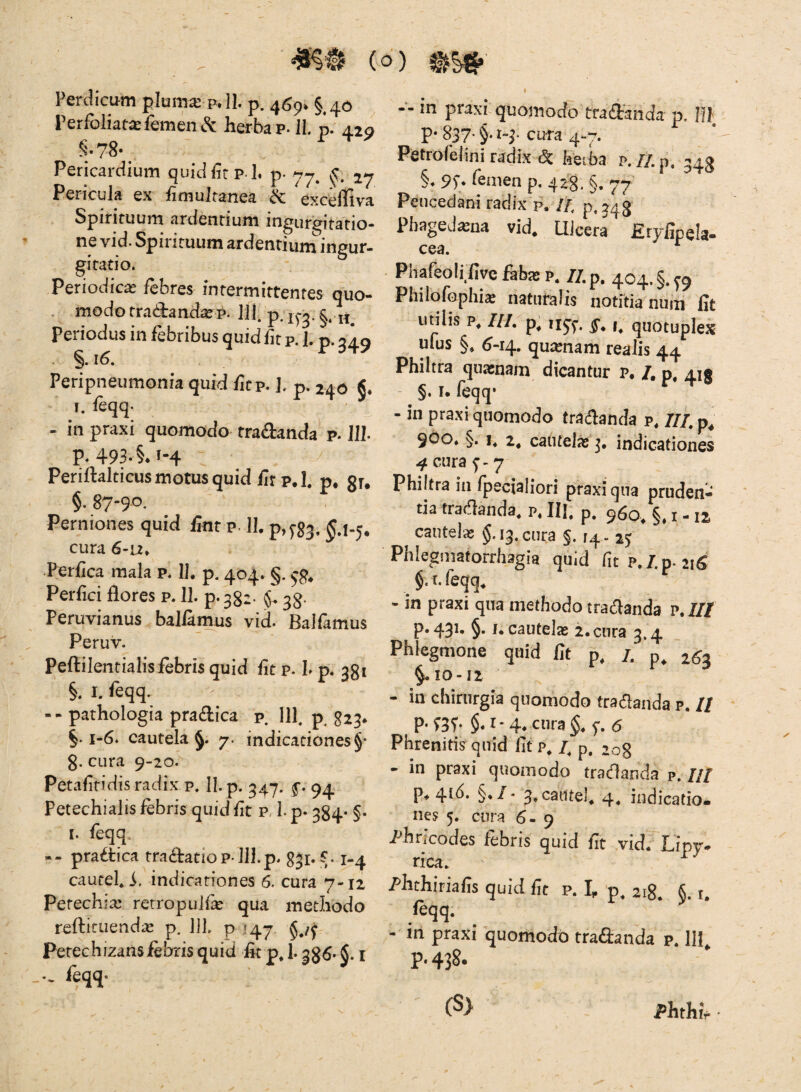 Perdicum plum^’ p»11. p. 45^, § . Perfoliat^ femen ^ herba p. 11. p. 429 §•78-^ Pericardium quidftp l. p. yy. 27 Pericula ex fimulfanea excelliva Spirituum ardentium ingurgitatio¬ ne vid. Spirituum ardentium ingur¬ gitatio. Periodica febres intermittentes quo- . modo tra<d:and^ep. 111. p. Periodus in febribus quid fn p. 1. p. 349 . §.i6. Peripneumonia quid ficp. ]. p. 240 ■' T. feqq. - in praxi quomodo tradanda p. 111 p. 49a.§.i-4 : Periflalticus motus quid iirp.l. p. gr. §, 87-90. Perniones quid fint p. IL p,^g3, cura 6-u* Perfica mala p. II, p. 404. §. Perfici flores p. 11. p. 332- 3^. Peruvianus ballamus vid. Balfamus Peruv. Pcftilentialisfebris quid fit p. I. p. 381 §. I. feqq. -- pathologia pracflica p. 111. p^ 323* ^.1-6. cautela 7. indicationes §• g. cura 9-20. Petafitidisradix p. II. p. 34*7. 94 Petechialis febris quid fit p, 1. p. 384. §. I. feqq. -- pra£tica tradatiop lll.p. gjr» v 1-4 cautel, i. indicationes 6. cura 7-12 Petechix rerropulfe qua methodo refticLiendas p. IJI. p 147 Petechizansiebris quid fit p. 1.386- §. i •- feqq- -■-in praxi quoinocio tradancia p. Ul p-837-§• H-cura 4-7. Petrofeiini radix & keiba p. n.p. 343 §. 95;. femen p. 428. §. 77 Peucedani ratiix'p. //, p.j48 Pbaged^na vid. Uicera Eryiipela- cea. ^ Phafeolffiye fab^e p, //.p. 404.§.^9 Philofophix naturalis notftia nuin fit utilis p, ni. p, iiy^. t, quotuplex ufus §, 6-14. quienam realis 44 Philtra quaenam dicantur p, /, p, 415 §. I. Icqq* - in praxi quomodo tradanda p, ///.p^ 900, §. 2, catitel^ indicationes 4 cura 5’» 7 Philtra in Ipecialiori praxi qua pruden¬ tia tradanda, P, lil, p. 960^ §.1-12 cautelae §.13. cura §. [4- 25 Phlegmaforrhagia quid fit P,7.p.2iS ^ §. t. feqq, - in praxi qua methodo tradanda P./// p. 431. §. j. cautelas 2. cura 3.4 Phlegmone quid fit p, /. 2^3 §.10-12 - in chirurgia quomodo tradanda p. // p.fgf. §. 1*4, cura §. 5-. 6 Phrenitis^quid fit /. p, 208 - in praxi quomodo tradanda p. /// p, 4^^* §*f* 4* indicatio¬ nes 5. cura 6-9 /'hricodes febris quid fit vid. Lipy- rica. ' ^ Phthiriafis quid fit p. I, p. 218. §. t. feqq. - m praxi quorhodb traftanda p. III p. 438. (S> Phthfr '