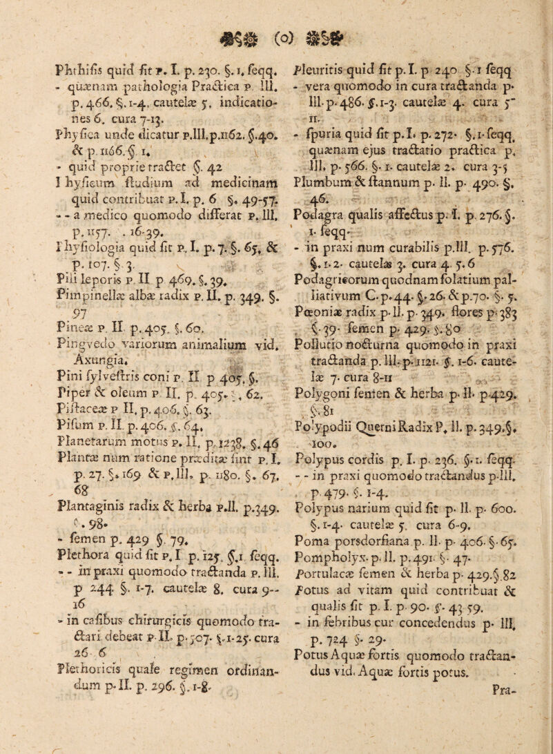Plifliiiis quict fit y. I. p. 230. §. i* feqq. - qui^nam parhologia Pra£lica p, ili. p. 466. 1-4. cautelae 5» indicatio- nes6, cura 7-13, Pliyiiea unde tlicatur p.lll,p.n62. §.40* p, n66,-§. !♦' » quid proprie fra£l:et $.42 I liylleiim ftudium ad medicinam quid contribuat p. I. p, 6 §» 49-57^ « - a medico quomodo differat p. 111, p. 1157. . i6'39, rlwfiologia quid fit p., I. p»7. §. ^5^ ^ ^pJo7.§.3, pili leporis p„ II p 469, §, 39^ Fimpinell^c alb^ radix p. U, p. 349. §. ^97 Pinece p. II. p. 405, §. 60, pingvedo variorum animalium vid. Axungia* Pini fylveffris coni p, II p 407, piper dc oleum p, IL p, 405» ?62. Piffac€4^- p n, p. 406, % 63. '' Pifum p, IL p. 406. f, 64» Planetarum motus p, 11, p, 1238, §, 46 Plantae num ratione prodita: iinr p,L p. 27. §^169 & p, l]j, p, ngo. §. 67. 68' Plantaginis radix ^ Herba pJl. p.349. v » 9^*“ - femen p. 429 §. 79, Plethora quid Iit p, I p. 125, §,i feqq. - - iii praxi quomodo tradanda p. HL p 244 §. 1-7. cautela 8, cura 9- 16 * in cafibus ebirurgicis quomodo tra- dari debeat p.II, cura 26* 6 ^1 fletHorieis quale regimen ordinan¬ dum. p- IL p. 296. §, 1-8'. pleuritis quid fit p.I. p 240 §. i feqq - vera quomodo in cura tradanda p» IIL p-486/|‘. 1-3. cautela 4. cura 5' ir. - fpuria quid fit p, I. p. 272* §, i* feqq^ qusenam ejus tradatio pradica p, IJL p- 566. §. I. cautela 2* cura 3-5 Plumbum dc ftannum p. 11. p. 490. §, 46, Podag ra qualis affcdus p. *L p, 276. I- feqq- - in praxi num curabilis 33.IIL p.5'76, §♦1.2' cautelas 3. cura 4. 5,6 Podagricorum quodnamfolatium pal¬ liati vum C.p*44. §.26. &P.70. §. 5. PoEonix radix p-lL p> 349« flores p 383 . ^.39* femen p 429. 5.8^ Pollutio nodurna quomodo in praxi tradanda p. llLp:ii2r. §. 1-6. caute¬ la 7. cura 8-ri Polygoni feiiien dc herba p. IL p<429. ^ §.8i Polypodii Queroi Radix P* 11. p. 349>§* 100* Polypus cordis p. I. p. 236. §.i. /eqq. - - in praxi quomodo tradanduspJil, ■ P*479-5-i-4‘ Polypus narium quid fit p* II p- 600. §. i-4- cautela 7. cura 6-9. Poma porsdorfiana p. 11. p. 406. §‘67. Pompholyx.p. IL p.491. 47. Portulaca, femen dc herba p. 429.^.82 Potus ad vitam quid contribuat & qualis fit p. L p. 90- f • 43 79. - in febribus cur concedendus p- llf p, 724 §. 29. ^ Potus Aqu^ fortis quomodo tradaa- dus vid< Aqua; fortis potus. Pra-