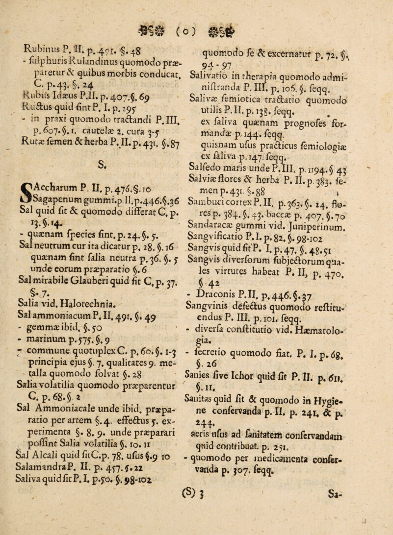 Pvubinus P, TI, ^,491; §. ' ► PulphurisRukndinus quomodo prx- paretur quibus morbis conducat^ G p. 43. §, 24 Rubifs IdiEus P.IL p. 407.5.69 Ructus quid £ntP. I, p. 295 - in praxi quomodo tradrandi PJII^ ' p. 607.5.1. cautela 2. cura 3-5 Rur^ femen & herba PJLp, 431, §,g*7 S. SAccharum P. II. p.47<^.§.io Sagapehumgummi.p.ll.p446.5.36 Sal quid fit & quomodo difFerat p. 13.5.14. - quinam fpecies finr.p.24.5. 5^ Sal neutrum cur ita dicatur p. 28.5- ^ qua:nam fint falia neutra p. 36. 5. J unde eorum praeparatio 5.6 Sal mirabile Glauberi quid ht C^p. 37, Salia vid. Halotechnia* - Sal ammoniacum P4 Ih 491, 5. 49 - gemmae ibid. 5.50 • - marinum p. 5'75.5* 9 7 commune quotupIexC. p. 60.5.1-3 principia ejus 5.7. qualitates 9. me- - talla quomodo iblvat §. 28 Salia volatilia quomodo praeparentur Q p. 68.5 2 Sal Ammoniacale unde ibid. praepa¬ ratio per artem §.4, efFedus 5. ex¬ perimenta §• 84 9. unde praeparari poffint Salia volatilia 5* 10. li Sal Alcali quid fliC.p. 78. ufus5.9 10 SalamandraP, K. p* 45-7.5,22 Saliva quid fit P, I, p*5'o. 5. quomodo fe dc excernatur p. 72^ 5*, 94 ‘97^ Salivatio in therapia quomodo admi- niftranda P. III. p^ io5.5. feqq. Salivas femiotica tradatio quomodo utilis P. II. p.]3§. feqq. ex faliva quasnam prognofes for¬ manda p, 144. feqq. quisnam ufus pradicus femiologi^e ex faliva p. 147. feqq. Salfedo maris unde P, III. p. 1194.5 43 Salvia flores & herba^'?. II. p. 383. fe¬ men p. 431. §,g8 ' SarubucicortexP.Ih p. 3634 5, 24. flo- res p. 384. §4 43. baccie p. 407, 5.70 Sandaracas gummi vid. Juniperinum. Sangvificatio P. I. p. g2.5,98 •102 Sangvis quid fitP. I.p.47, §.48.51 Sangvis diverforum fubjeftorum qua¬ les virtutes habeat P. II, p, 470, § 42 - Draconis P. II. p. 446. §.37 Sangvinis defeftus quomodo reftitu-’ endus P. III. p. loi. feqq. - diverfa conftitutio vid. Hxmatolo- gia. - fecretio quomodo fiat. P. I. p. dg. §. 26 Sanies five Ichor quid fit P. II. p. tfp. §. II. Sanitas quid fit & quomodo in Hygie- ne confervatida p. II. p, 241. & p. 244« aeris ufus ad lanitatem confirvandam quid contribuat, p. 251. - quomodo per inedicanienta confk* vailda p. 307. feqq. / (S) J X Sa-