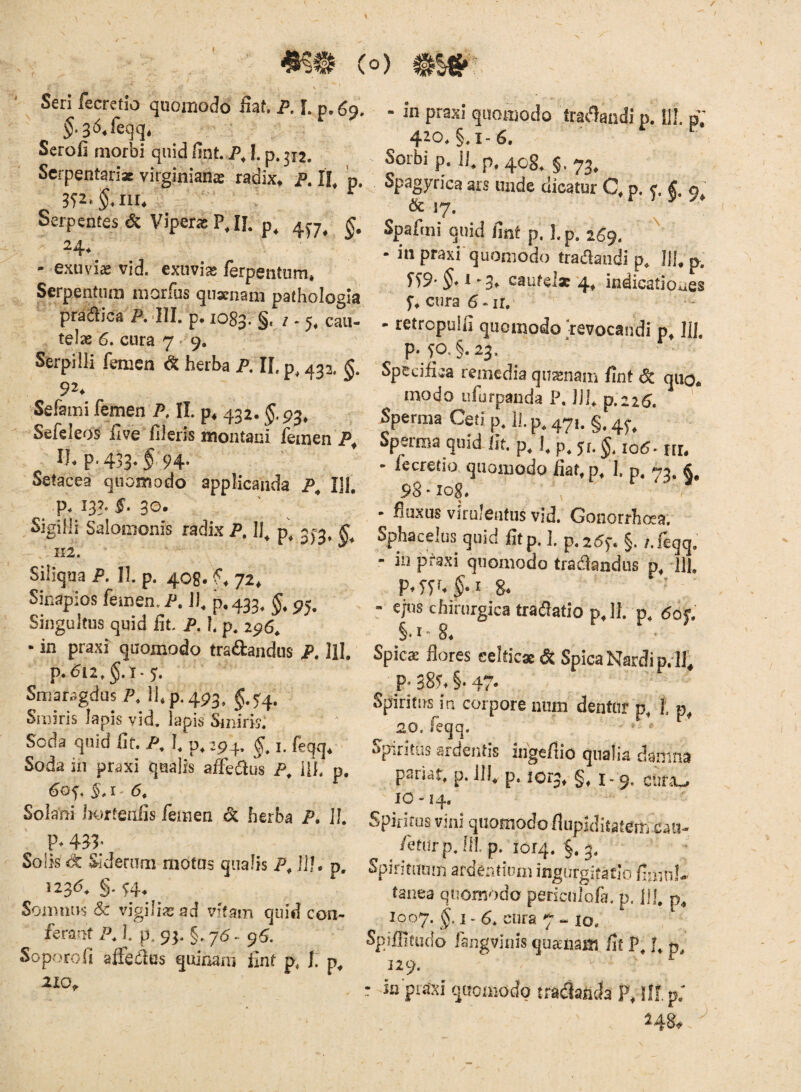 ' Seri fecretio quomodo fiat P. L p. 69. ^.36,feqq. Serofi morbi quid fint P, I. p. 312. Scrpentariac virginianae radix» p. H, p. Serpentes c5c Viperag PJL 24» - exuvia vid. exuvias ferpeiitiim» Serpentiira morfus qusrnam pathologla praaica P. IIL p, 1083. §r i - % cau¬ telae 6. cura 7'9. Serpilli femen ^ herba P. IL p^ 432. Sefami femen P, !I p» 432. Sefeleos five fileris montani femen IL p.433,5, 94. Setacea quomodo applicanda P^ IU, p. 133. 5» 30. Sigilli Salomonis radix P. Ifi p, 31=3^ II2. Siliqua P. II. p. 4C8. f» 72» Sinapios femen. P. J), p»433, §, 95. Singultus quid fit. P. l p, 296* • in praxi quomodo tradandus P, lil, p. 612, §.1*5. Smaragdus P, llp.493, §.5^4. Sroiris Iapis vid. Iapis Smhis: Soda quid fit. P, I, p, 294. I. feqq, Soda in praxi qualis affedus P, Ui. p. Solani horteiiBs femen & herba P. 11. p. 433, Solis Sideram motus qualis P, ilj. p, 123d. §. ^4, Somnus & vigilias ad vffam quid con¬ ferant P. 1. p. 93. §. 76 - 9^. Sopr^rofi affedus quinam fint p, J. 210» - in praxi quomodo tradandi p. il!. pV 420. §. 1-6. Sorbi p. 11^ p, 4og^ Spagyrica ars unde dicatur Q p. c & 17. r ) 5? A Spafini quid fint p, hp. 269. - in praxi quomodo traclandi p. Jll» p. fS9- t *3* cautelae 4^ indicatioaes 5*» cura 6-ir, - retropulfi quomodo revocandi p^ lil. p.fO.§.23. Specifiea remedia quajnam fint qiio„ modo Lifurpanda P. Ui, p.226. ' Sperma Ceti p. II. p, 47,. §, 4^^ Sperma quid fit. p, ], p, p. J, 10^. ui. - fecretio quomodo fiat, p, J. p. 73, 98‘iog. , ^ 7 - fiuxus virulentus vid. GonorrhcKa. Sphacelus quid fitp. ]. p. 25f. §, /.feqq, - in praxi quomodo tradlandiis p, HI. P^Tyt^.r 8* ’ ' - ejus chirurgica tradatiop, 11. p, 6op §• I 8» Spicae flores eelticse dC Spica Nardi p. lf^ P* 385. §* 47- Spiritus ia corpore num dentur p, l 20, feqq. ^ ' Spiritus ardentis ingefiio qualia damna psnar, p. llfi p. 1013, §, 1.9, cura-, 10-14, Spiritus vini quomodo flupklitatcm caii- /eturp. lil p, lorq. §. 3. Spirituum ardentium ingurgitatio fimn!- fanea quomodo pericnlofa. p. 111, 1007. I' cura 7 lo. o fangvinis quaiiam fit P, J, p, 129. : m praxi quomodo tradlatida !ll, p; ^48^
