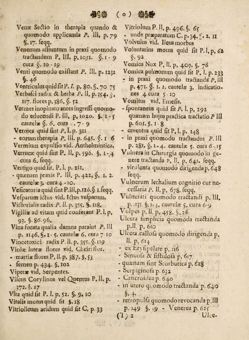 r Venae Se^lio in therapia quando 6c quomodo applicanda P, llh p. 79 §. 17. feqq. Venenum alTumtuin in praxi quomodo tradandum P* IU. p^iojr. §. i- 9 cura IO ' ip Venti quomodo exiftant jp, 111. p, iiji §. 4<5 Ventriculus quid fit P./. p, 80. §.70 7^ Verba-fci radix & herba P. Ii, 117. flores p.^gd. §. yerines inopinato aures ingreffi quomo^ do educendi P. ilJ* p* 1020. J. i - ^ cautelae §, 6. cura v> 7« 9 Verrnea quid fint AI. p* 311 - eorum therapia P, 111, p. 64^. f • i <5 Vermium expulfio vid. Anthelmintica. Verruca quid fint P, ll, p, ^96. §♦ i -^4 cura 6. feqq. Vertigo quid fit, P. I. p. ih^ • quaenam praxis P. 111, p. 422* i. 2. cautelae 3. cura 4 -10. Veficatoria quid fint RiJI,p.i26.§ i.feqq. Vefparum idus vid. Idus vefparum. Vidorialis radix P. 11. p. Vigiliae ad vitam quid confeiant P. I. p^ 93* §' Vina fucata qualia damna paraint P. 111 p. 1146. §. I - cautelae 6. cura 710 Vincetpxici radix P. JL p. 3fT. §• np Violae luteae flores vid, Cheiriflor. • martiae flores P, 11. p. 387* . femen p. 434. §, 102 Viperae vid. Serpentes. Vifcus Corylinus vel Qucrnus P, 11. p, 372. f. 27 Vita quid fit P. 1. p, 52. §. 9* lO Vitalis motus quid fit ^.18 Vitriolicum acidum quid fit Q p. 33 Vitribliim P. jl p. 49^. §. . unde praeparatum C. p.34, f« 2. ir Volvulus vid. Ileus morbus Voluntarius motus quid fit PJ,p, ^2 Vomica Nux P, II. p, 409. §. 76 Vomica pulmonum quid fit P* h p. 233 - in praxi quomodo traaanda*P,ill P* 471* cautela? 3, indicatio¬ nes 4cura j.io Vomitus vid, Emefis. - fpontaneus quid fit P, 1. p, 292 quinam hujus pradica tradatioP 111 p. 601. ^.1-8 - cruentus quid fit P,I. p, 148 - in praxi quomodo tradandus P. 111 p. 281. §.1-4. cautela: cura 5 • ly Vulnera in Chirurgia quomodo in ge¬ nere tradanda p, II, p, 64.7, feqq. r viru lenta quomodo dirigenda p, 648 feqq. Vulnerum lethalium cognitio curne- ceffaria p, 11, p, 678. feqq. Vulnerati quomodo tradandi p. 111, p- 'i3>‘ §• caurelic 9, cura 6-9 Vulpes p.llp, 4y8. §.26 Ulcera fimplicia quomoda tradanda pJl. p. 6ro Ulcera .callola quomodo 11. p, 614 , ex Uryfipelafe p, 116 • Sinuofa dc fiUulofa p. 617 dirigenda p. - qu^eiiam fint Scorbutica p. ^28 - Serpiginofa p. 632 - Cancroideap.640 - in utero quomodo tradanda p. 640 §♦4* retropulfa quomodo revocanda p,111 p. J49 §. i9 - Venerea p. 6zy (Ijz Ulce-