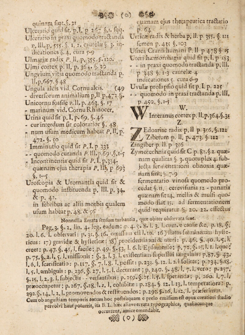 l quinnmfii7tv§. Ulceratio iii praxi qiionioclo'fr.acl.inda r, 111. p, J55..5‘ i. quit$Ue§. 3. in- dicationes $.4* cura 5'-9 Ulmarix radix P. Il p. 3)5.J* no. Uimi cortex p. ip p. 364. §. 30 UngyiumVitia quomodo tra£landa p. ]Lp.667.§48 ■mB' (oo •ua’nam ejus therapeutica tra«51:atio p.'64 - UrticcB radix & herba p, 11. p. 3^)* f 121 femen p.43> §.103 Ufnea Cranii humani P. 11 p 478 § E5 Uteri ha:m‘cfrmgia quid iit pj. p -183 - - in praxi quomodo tractanda p, IU, p 348 §. 1-3 cautelte 4 indicationes p cura 6-9 Ungula alcis vid. Cornu alcis. . (49 Uvulae prokpfio quid fit p.I.p. 22f - diverfbrum animalium p,ll,p.4“2.§. -- quomodo in praxi traitandap, 111, Unicornu fbsfile p. 11. p. 463* §. 17 - marinum vid. Cornu Rhinocer^ Urina quid fit p. U p« ^9* §• 4^ - cur interdum fit coloratior §.48, - num ufum medicum habeat P. IU p» ^ Imminutio quid fit P, I. p. 333 - - quomodo curanda P. 111 - Incontinentia quid fit /uC p.334* qusenam ejus therapia IIH p 693 Urofcopia dc Uromantia quid fit & quomodo iiiffituenda p. lil.p, 34* ^ p. 42. in febribus ac aliis morbis qualem ufum habeat p. 48. P.45G. W- w. Interanus cortex p. lhp.364.§,3i Z. Edoariae radix p,ll p. 3^6. §.l2i Zibetura p. If p.473. §122 Zingiber p, 11. p 3^6 Zymorechnia quid fit C p. 82.§.2. qua2- nam qualitas §, 3, quotuplex4. fub- jefla fermentationi obnoxia quse- nam fuit. C 7-9 fermeiitatio vinoia quomodo pro¬ cedat §. II. cerevifiaria 11 - panaria quaenam fit 14. mellis dc muifi quo¬ modo fiat i). ad fermentaticnem quid requiratur 20. 22. c&qOlus Nonnulla Errata feiifuiri turbantia, obitei’obCervata ilmt. §.2. lin. 4. ieg. eadem: p-4‘^« 8» b 3* bciun.e caufe j&c, p. i8» §; 20.1.6. h obfervari: p. 31. §. 16. omiffimi eli K m.^ 16) llaUis feminaaim hyfie- ricus: 17) gravidae & hyfiericas: 18} procidentia ani dc uteri: p. 4^'* creet: p.47. §«4U I.facile: p.49» §*T3t Epfouienie: p.72.§.i';.l. i. Irquo p. 7^^ §♦ q 1. iniffionis: §. 3. h 3- h exifientiain fuperfloi iangviais: p.87«S 43* U 6.1. fcarificatio: p.U7. 7* ^*8' L poffit: p.233. §. 12. h ^.l.foiitas. p,?34, §.i8. 1. f, 1.ambiguis: p..236*^. 27^ 1.5* h decurrant; p. 24C. §« 48* U 7* [ P* ^57^ §,iq 1.2.3« hfubjccdis - - verfantibus: p.279«§.25’.hql. fpetanda: 2^0. i.7.1*' praeoccupetur: p. 267. §.28. L 2. U cohibitas: p. 284* § teniperatiora: p. 292.§. 14.1. 2, l. promovendos refiituendos: p.29q§. id. 1.12. 1. piseret imus. Cwmobanauftiam temporis totum hoc pofteaquam e prelo emilTum eft opus curatiori ftudlo pervolvi haut potueritj ita B. L, h?ec aliaveerrata.typographica^ qualiactinque occurrent, amice emendabit. ( 0 ) ♦ ♦