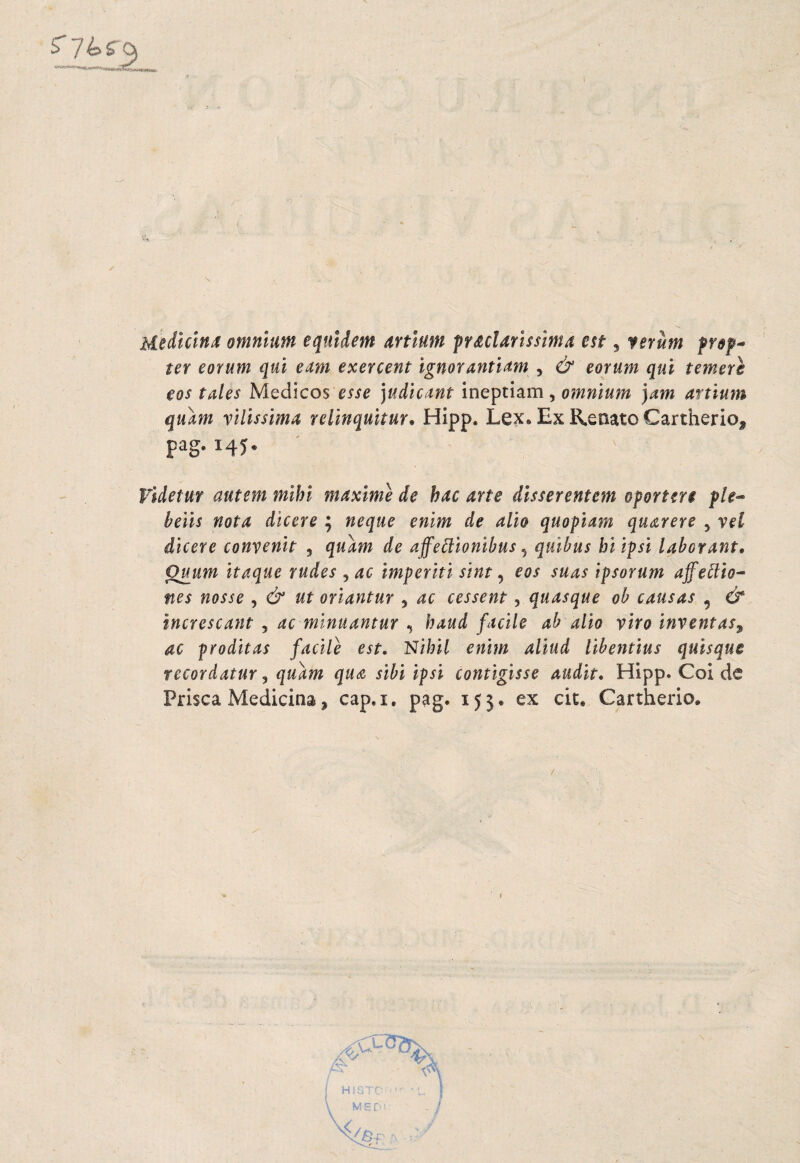 Medicina omnium equldem artium praclarissima est, ferum frep-- ter eorum qui eam exercent ignorantiam , & eorum qui temere eos tales Médicos esse ]udicant ineptiam, omnium jam artium quam vilissima relinqultur. Hipp. Lex. Ex R.eiiato Cartherio, pag. 145. Videtur autem mihi máxime de hac arte disserentem oportere ple^ beils nota dicere ; ñeque enim de alio quopiam quarere , yeí dicere conyenit , qulím de affeólionibus ^ quibus biipsi laborant. Quum itaque rudes , ac imperiti stnt, eos suas ipsorum affe^io- nes nosse , & ut oriantur 5 ac cessent ^ quasque ob causas , & increscant , ac minuantur , haud facile ab alio viro inventas^ ac proditas facile est, l^ihil enim aliud libentius quisque recordatur ^ quam qus sibi ipsi contigisse audit, Hipp. Coi de Frisca Medicina, cap.i, pag. 153. ex cit. Cartherio.