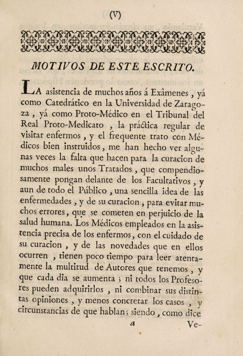 MOTIVOS DE ESTE ESCRITO. La asistencia de muchos anos á Examenes, yá como Catedrático en la Universidad de Zarago¬ za , yá como Proto-Médico en el Tribunal del Real Proto-Medicato , la práólica regular de visitar enfermos, y el frequente^trato con Mé¬ dicos bien instruidos, me han hecho ver algu¬ nas veces la falta que hacen para la curación de muchos males unos Tratados , que compendio-:-' sámente pongan delante de los Facultativos , y aun de todo el Publico , una sencilla idea de las enfermedades, y de su curación , para evitar mu¬ chos errores, que se cometen en perjuicio de la salud humana. Los Médicos empleados en la asis¬ tencia precisa de los enfermos, con el cuidado de su curación , y de las novedades que en ellos ocurren , tienen poco tiempo para leer atenta¬ mente la multitud de Autores que tenemos, y que cada dia se aumenta i ni todos los Profeso¬ res pueden adquirirlos , ni combinar sus distin¬ tas opiniones , y menos concretar los casos , v circunstancias de que hablan j siendo, como dice