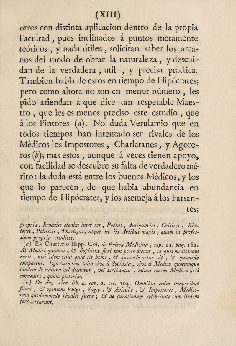 otros Gon distinta aplicación dentro de la propia Facultad, pues inclinados á puntos meramente teóricos, y nada titiles, solicitan saber los arca¬ nos del modo de obrar la naturaleza, y descui¬ dan de la verdadera , útil , y precisa práctica. También habla de estos en tiempo de Ftipócraresi Itero como ahora no son en menor numero , les pido atiendan á que dice tan respetable Maes¬ tro , que les es menos preciso este estudio, que á los Pintores (a). No duda Verulamio que en todos tiempos han Intentado ser rivales de los Médicos los Impostores, Charlatanes, y Agoré-- ros (h)--, mas estos, aunque á veces tienen apoyo, con facilidad se descubre su falta de verdadero mé¬ rito: la duda está entre los buenos Médicos, y los que lo parecen , de que habia abundancia en tiempo de Hipócrates, y los asemeja á los Farsan- tesj proprla. Invenies etenim ínter eos , Poetas, Antiquarios, Críticos , Rhe- íores , Políticos , Pheologos ^ atque in iis Artihus magis , quam in profes* sione propria eruditos. (a) Ex Charterio Hipp. Coi, de Prisca Medicina , cap. ii.pag. 162. At Medid quídam , ¿s’ Sophistcs fieri non posse dicunt , ut quis medlcinam norit , nisi idem sciat quid sit homo , éif quomodo ortus sit , íd quomodo compactus. Ego vero heec talla sive d Sophista , sive d Medico quocumque tándem de natura vel dicantur , vel scribantur , minus censeo Medicee arti convenire , qudm pictoriee. [h) De Aug.scien. Uh. \. cap. 2. col. 104. Omnibus enim temporibus fama , opinione VAgi , Sagee , Anicules , íif Impostores , Medico-' rum quodammoda rivales fuere ^ de (urationum celebritate cum iisdem fere eertarunt^