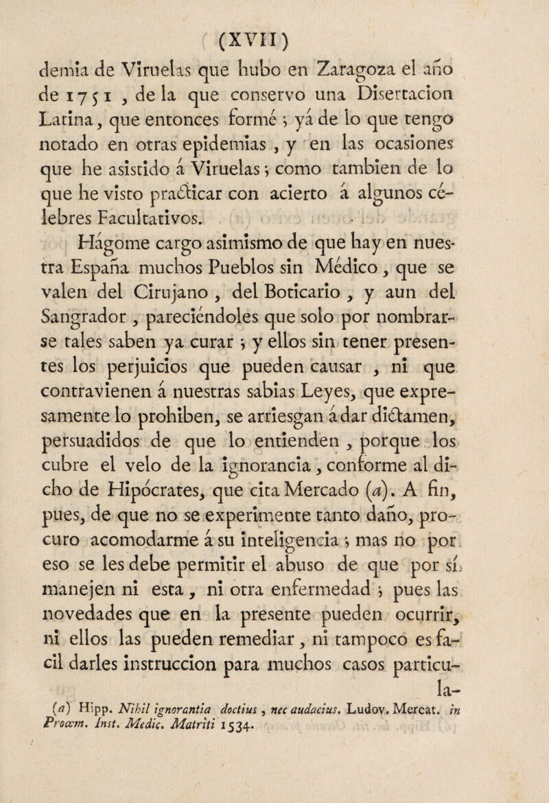 demía de Viruelas que hubo en Zaragoza el ano de 17 51 , de la que conservo una Disertación Latina, que entonces formé i yá de lo que tengo notado en otras epidemias , y en las ocasiones que he asistido á Viruelascomo también de lo que he visto praédicar con acierto á algunos cé¬ lebres Facultativos. Hágome cargo asimismo de que hay en nues¬ tra España muchos Pueblos sin Médico, que se valen del Cirujano , del Boticario , y aun del Sangrador , pareciéndoles que solo por nombrar¬ se tales saben ya curar y ellos sin tener presen¬ tes los perjuicios que pueden causar , ni que contravienen á nuestras sabias Leyes, que expre¬ samente lo prohíben, se arriesgan ádar didamen, persuadidos de que lo entienden , porque los cubre el velo de la ignorancia, conforme al di¬ cho de Hipócrates, que cita Mercado (a). A fin, pues, de que no se experimente tanto daño, pro¬ curo acomodarme á su inteligencia •, mas no por. eso se les debe permitir el abuso de que por sí; manejen ni esta, ni otra enfermedad pues las novedades que en la presente pueden ocurrir, ni ellos las pueden remediar, ni tampoco es fá¬ cil darles instrucción para muchos casos partícu¬ la- (a) Hlpp. Nihtl ignorcntla doctim , nec audacius» Ludov, Mercat, In Procvm. Inst, Medie» Matrlti 1534.