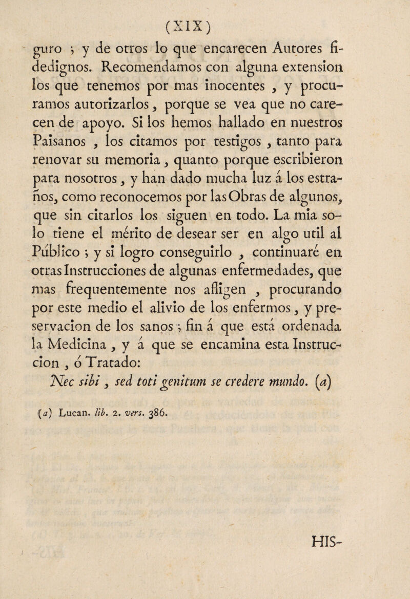 guro i y de otros lo que encarecen Autores fi¬ dedignos. Recomendamos con alguna extensión los que tenemos por mas inocentes , y procu¬ ramos autorizarlos, porque se vea que no care¬ cen de apoyo. Si los hemos hallado en nuestros Paisanos , los citamos por testigos , tanto para renovar su memoria, quanto porque escribieron para nosotros, y han dado mucha luz á los estra- ños, como reconocemos por las Obras de algunos, que sin citarlos los siguen en todo. La mia so¬ lo tiene el mérito de desear ser en algo útil al Publico •, y si logro conseguirlo , continuaré en otras Instrucciones de algunas enfermedades, que mas frequentemente nos afligen , procurando por este medio el alivio de los enfermos, y pre¬ servación de los sanos ■, fin á que está ordenada la Medicina , y á que se encamina esta Instruc¬ ción , ó Tratado: ISlec s 'tbl, sed toti genitum se credere mundo, (a) {a) Lucan. ¡ib, 2. vers. 386. His-