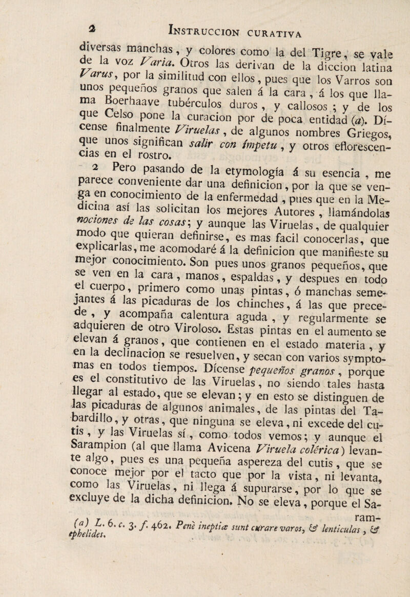 diversas manchas, y colores como la del Tigre, se vale de la voz Vana. Otros las derivan de la dicción latina Varus, por ja similitud con ellos, pues que los Varros son unos pequeños granos que salen á la cara, á los que lla¬ ma Boerhaave tubérculos duros, y callosos ; y de los que Celso pone la curación por de pota entidad (a). Dí- cense finalmente Viruelas, de algunos nombres Griegos, que unos significan salir con ímpetu, y otros eflorescen¬ cias en el rostro. 2 Pero pasando de la etymología á su esencia , me parece conveniente dar una definición, por la que se ven¬ ga en conocímienm de la enfermedad , pues que en la Me¬ dicina asi las solicitan los mejores Autores , llamándolas nociones de las cosas-, y aunque las Viruelas, de qualquier modo que quieran definirse, es mas fácil conocerlas, que ^p icarias, me acomodaré á la definición que manifieste su mejor conocimiento. Son pues unos granos pequeños, que se ven en la cara, manos, espaldas, y después en todo c cuerpo, primero como unas pintas, ó manchas seme¬ jantes a las picaduras de los chinches, á las que prece- e 5 y acompaña calentura aguda , y regularmente se adquieren de otro Viroloso. Estas pintas en el aumento se elevan a granos, que contienen en el estado materia, y en a declinación se resuelven, y secan con varios sympto- mas en todos tiempos. Dícense pequeños granos, porque' es el constitutivo de las Viruelas, no siendo tales hasta llegar al estado, que se elevan; y en esto se distinguen de las picaduras de algunos animales, de las pintas del Ta¬ bardillo, y otras, que ninguna se eleva,ni excede del cu¬ tis , y las Viruelas sí, como todos vemos; y aunque el barampion (al que llama Avicena Viruela colérica) levan- te algo, pues es una pequeña aspereza del cutis, que se conoce mejor por el tacto que por la vista, ni levanta, como las Viruelas, ni llega á supurarse, por lo que se excluye de la dicha definición. No se eleva, porque el Sa- (a) L, 6. r. 3./. iphelides^ 462. Pene ¡neptice ram- sunt curare varos, knticulas , &