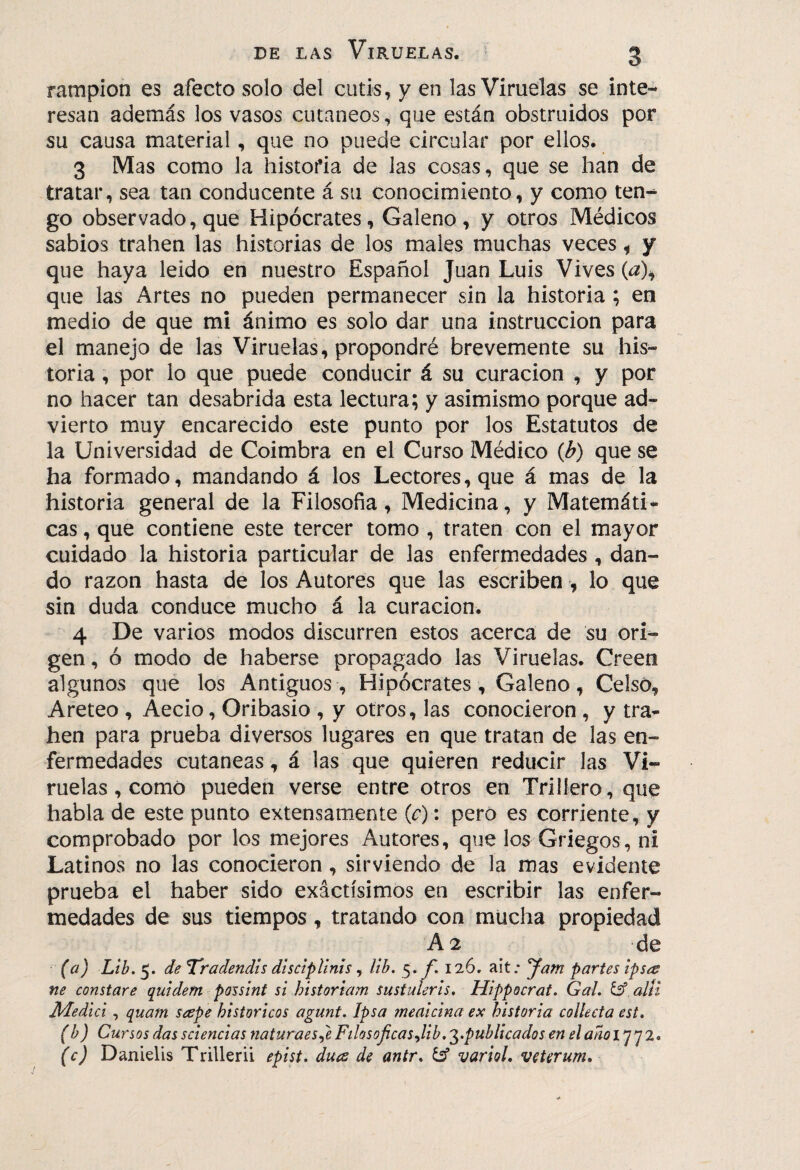 ramplón es afecto solo del cutis, y en las Viruelas se inte¬ resan además los vasos cutáneos, que están obstruidos por su causa material, que no puede circular por ellos. 3 Mas como la historia de las cosas, que se han de tratar, sea tan conducente á su conocimiento, y como ten¬ go observado, que Hipócrates, Galeno, y otros Médicos sabios trahen las historias de los males muchas veces, y que haya leido en nuestro Español Juan Luis Vives {a\ que las Artes no pueden permanecer sin la historia ; en medio de que mi ánimo es solo dar una instrucción para el manejo de las Viruelas, propondré brevemente su his¬ toria , por lo que puede conducir á su curación , y por no hacer tan desabrida esta lectura; y asimismo porque ad¬ vierto muy encarecido este punto por los Estatutos de la Universidad de Coimbra en el Curso Médico {b) que se ha formado, mandando á los Lectores, que á mas de la historia general de la Filosofía, Medicina, y Matemáti¬ cas , que contiene este tercer tomo , traten con el mayor cuidado la historia particular de las enfermedades , dan¬ do razón hasta de los Autores que las escriben , lo que sin duda conduce mucho á la curación. 4 De varios modos discurren estos acerca de su ori¬ gen , ó modo de haberse propagado las Viruelas. Creen algunos que los Antiguos, Hipócrates, Galeno, Celso, Areteo , Aecio, Oribasio , y otros, las conocieron , y tra¬ hen para prueba diversos lugares en que tratan de las en¬ fermedades cutáneas, á las que quieren reducir las Vi¬ ruelas, como pueden verse entre otros en Trilíero, que habla de este punto extensamente (c) : pero es corriente, y comprobado por los mejores Autores, que los Griegos, ni Latinos no las conocieron, sirviendo de la mas evidente prueba el haber sido exactísimos en escribir las enfer¬ medades de sus tiempos, tratando con mucha propiedad A 2 de (a) Ltb. 5. de Tradendts dlsclpUnis, Ub, 5» f, 126, ait; yarn partes ipses ne constare quidem possint si historiam sustulerls, Hippocrat, Gal. allí Medid , quam scspe históricos agunt. Ipsa meaicina ex historia collecta est. (b) Cursos das sciencias naturaes^e Filosóficas Jib. '^.publicados en el ano 1772. (c) Danielis Trillerii epist. dues de antr. & variol, veterum.