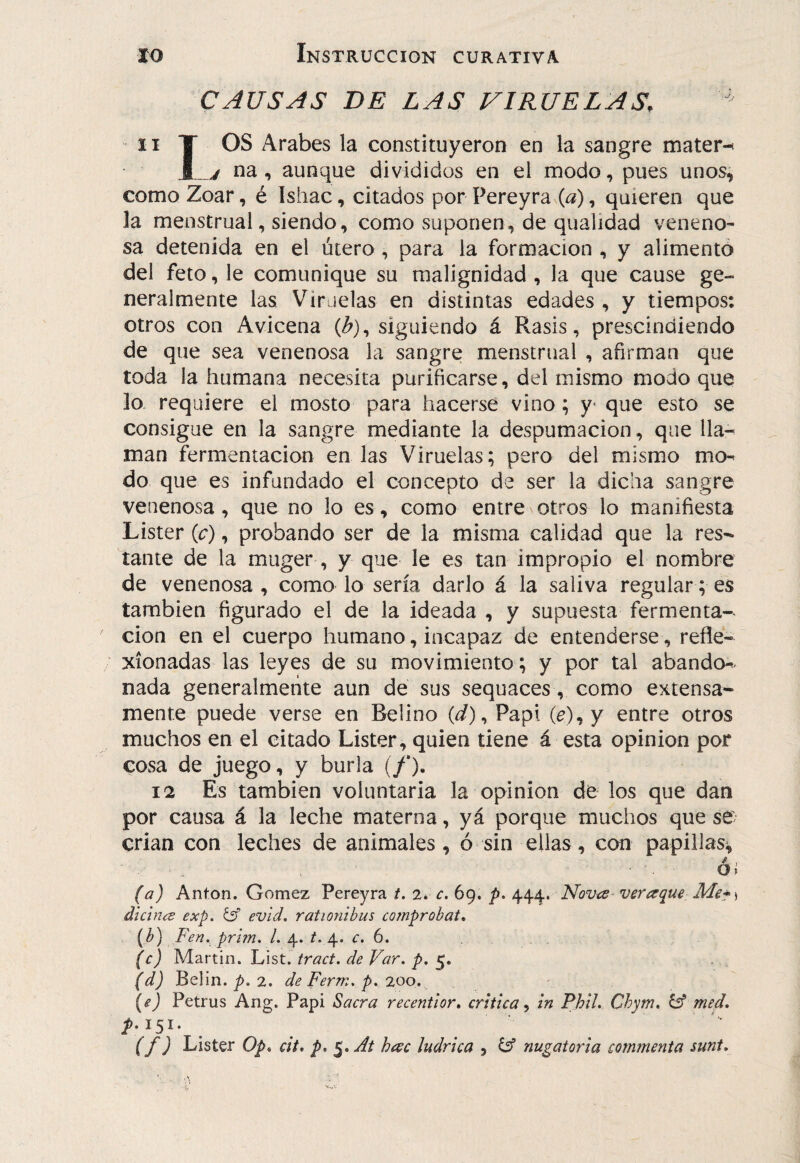 CAUSAS DE LAS VIRUELAS, II T OS Arabes la constituyeron en la sangre matera M j na, aunque divididos en el modo, pues unos^ como Zoar, é Ishac, citados por Pereyra (a), quieren que la menstrual, siendo, como suponen, de qualidad veneno¬ sa detenida en el útero, para la formación , y alimentó del feto, le comunique su malignidad , la que cause ge¬ neralmente las Viruelas en distintas edades , y tiempos: otros con Avicena (Z»), siguiendo á Rasis, prescindiendo de que sea venenosa la sangre: menstrual , afirman que toda la humana necesita purificarse, del mismo modo que lo. requiere el mosto para hacerse vino; y^ que esto se consigue en la sangre mediante la despumación, que lla-^ man fermentación en las Viruelas; pero del mismo mo^ do que es infundado el concepto de ser la dicha sangre venenosa, que no lo es, como entre otros lo manifiesta Lister (c), probando ser de la misma calidad que la res¬ tante de la muger, y que le es tan impropio el nombre de venenosa , como lo sería darlo á la saliva regular; es también figurado el de la ideada , y supuesta fermenta¬ ción en el cuerpo humano, incapaz de entenderse, refle¬ xionadas las leyes de su movimiento; y por tal abando*^ nada generalmente aun de sus sequaces, como extensa¬ mente puede verse en Belino (¿Z), Papi (^), y entre otros muchos en el citado Lister, quien tiene á esta opinión por cosa de juego, y burla (/*). 12 Es también voluntaria la opinión de los que dan por causa á la leche materna, yá porque muchos que se; crian con leches de animales, ó sin ellas, con papillas^ ■ . ó* (a) Antón. Gómez Pereyra t. 2* c. 69. 444. Nqv¿s^ veraque Mct) dicinís exp. evid, rationibus comprobat* (b) Fen. pri?n, l. 4. t. 4. r. 6. (c) ls/l3.nin. List, tract. de Far. p. (d) Belin. 2. de Ferm, p, 200, (ej Petrus Ang. Papi Sacra reeentior, critica^ in Phil. Chym, & med. (f) Lister Op^ cit, p. hac ludrica , ^ nugatoria commenta sunt.