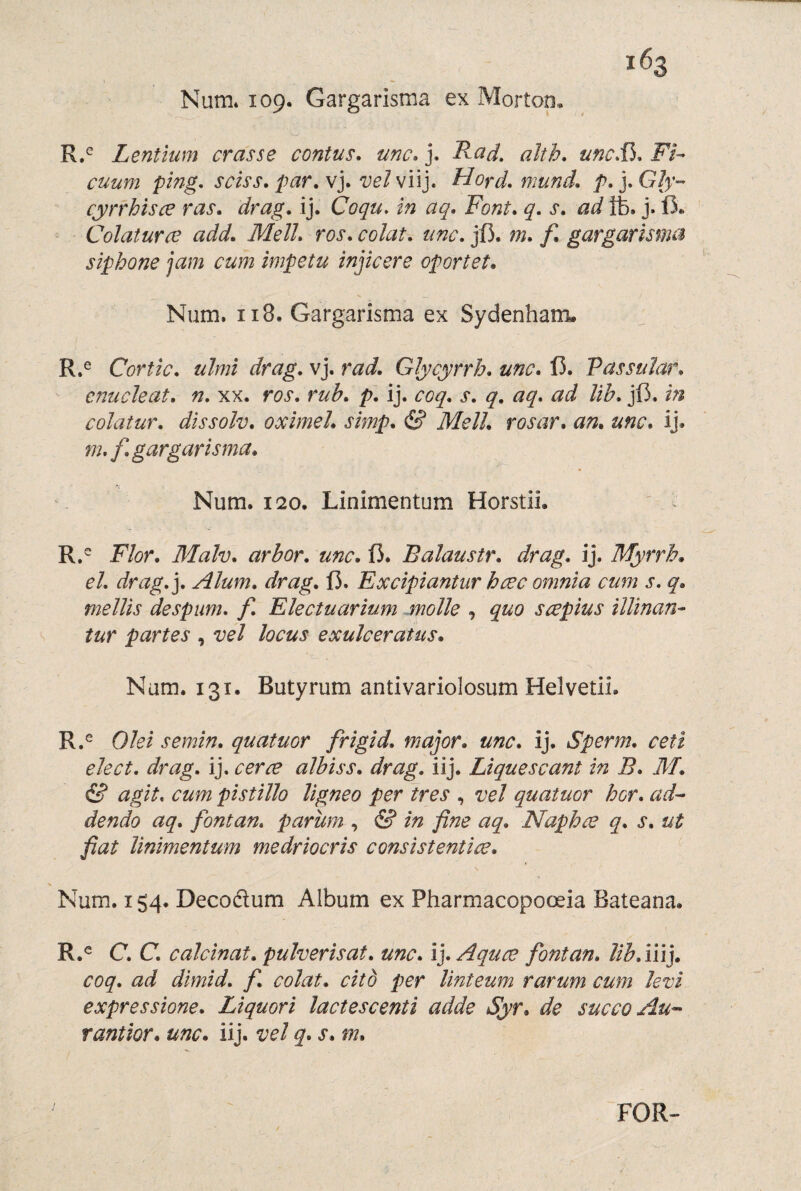 Num. 109. Gargarisma ex Mortop, R,^ Lentium eras se contus. me. j. Rad, aíth, une.Vi, Fi-> euum ping, seiss, par.v], vely'ú], Hord, mund, p.yGIy-- cyrrh'isce ras. drag. ij. Coqu, ín aq. Font, q. s. adIfe. j. íi* Colaturce add. Mell, ros, eolat, une, jfi. m, f, gargarmnei siphone jam eum Ímpetu ínjíeere oportet, Num. II8. Gargarisma ex Sydenham. R.^ Cortic, ulmi drag, vj. rad, Glyeyrrh, une, Í5. Passular, cnucleat, n, xx. ros, rub, p, ij. eoq, s, q, aq, ad lih, jí3. In eolatur, dissolv, oximel, simp, S Mell, rosar, an, une, ij. m, f, gargarisma, Num. 120. Linimentum Horstii. R.^ Flor, Malv, arbor, une, ÍJ. Balaustr, drag, ij. Myrrh, el, drag,], Alum, drag, Í3. Exeipiantur bcee omnia eum s, q, mellis despum, f, Eleetuarium molle , quo scepius illinan- tur partes , vel loeus exulceratus, Num. 131. Butyrum antivariolosum HelvetiL R.^ Olei semin, quatuor frigid, major, une, ij. Sperm, ceü eleet, drag, ij. eerce albiss, drag, iij. Liquescant in B, M, & agit, eum pistillo ligneo per tres , vel quatuor her, ad- dendo aq, fontan, parum , & in fine aq, Naphee q, s, ut fiat linimentum medrioeris eonsistentice, Num. 154. Decoélum Album ex Pharmacopoceia Bateana. R.® C. C, caleinat, pulverisat, une, lyAquce fontan, lib,m], eoq, ad dlmid, f, eolat, eitb per linteum rarum eum levi expressione, Liquori laetescenti adde Syr* de sueco Au- rantior, une, iij. vel q, s, m. FOR-