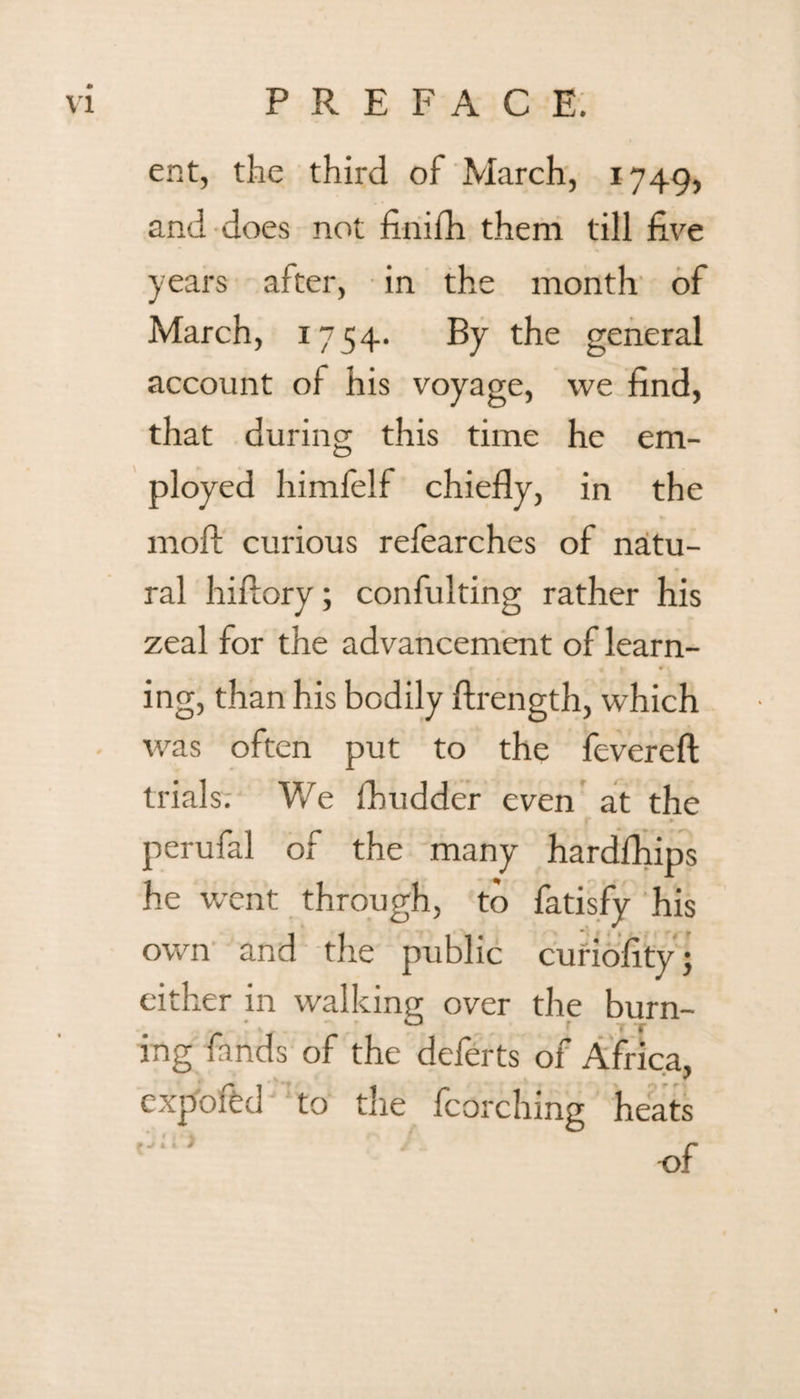 ent, the third of March, 1749, and does not finifh them till five years after, in the month of March, 1754. By the general account of his voyage, we find, that during this time he em¬ ployed himfelf chiefly, in the moll curious refearches of natu¬ ral hiflorv; confulting rather his zeal for the advancement of learn¬ ing, than his bodily ftrength, which was often put to the fevereft trials. We fhudder even at the . • perufal of the many hardfhips he went through, to fatisfy his own and the public curiofity; either in walking over the burn¬ ing fands of the deferts of Africa, expofed to the fcorching heats