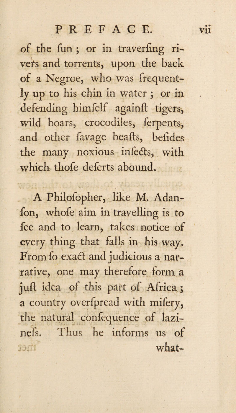 of the fun ; or in traverfing ri¬ vets and torrents, upon the back of a Negroe, who was frequent¬ ly up to his chin in water ; or in defending himfelf againft tigers, wild boars, crocodiles, ferpents, and other favage beads, beftdes the many noxious infedts, with which thofe deferts abound. A Philofopher, like M. Adan- fon, whofe aim in travelling is to fee and to learn, takes notice of every thing that falls in his way. From fo exact and judicious a nar¬ rative, one may therefore form a juft idea of this part of Africa; a country overfpread with milery, the natural confequence of lazi- nefs. Thus he informs us of what-