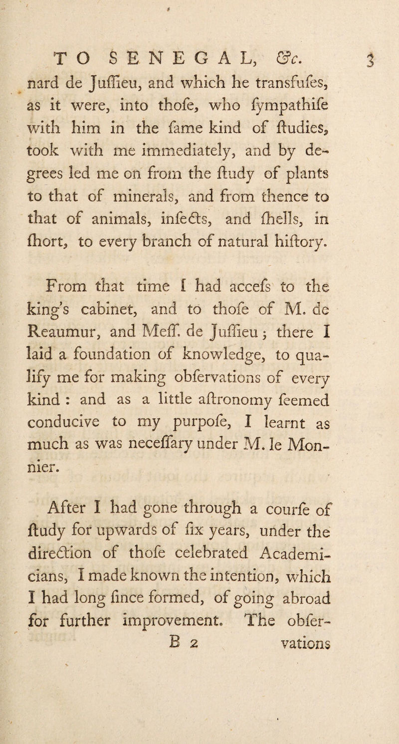 TO SENEGAL, Qc. nard de Juffieu, and which he transfufes, as it were, into thofe, who fympathife with him in the fame kind of ftudies„ took with me immediately, and by de¬ grees led me on from the ftudy of plants to that of minerals, and from thence to that of animals, infedts, and (hells, in (hort, to every branch of natural hiftory. From that time i had accefs to the kings cabinet, and to thofe of M. de Reaumur, and MefT, de Juffieu; there I laid a foundation of knowledge, to qua¬ lify me for making obfervations of every kind : and as a little aftronomy feemed conducive to my purpofe, I learnt as much as was neceffary under M. le Mon- nier. After I had gone through a courfe of ftudy for upwards of fix years, under the direction of thofe celebrated Academi¬ cians, I made known the intention, which I had long fince formed, of going abroad for further improvement. The obfer-