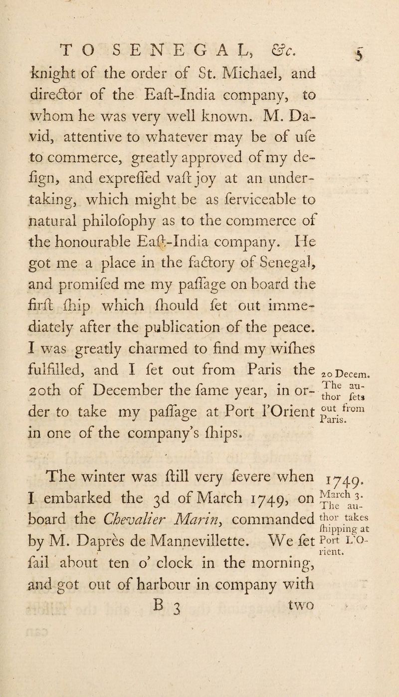 knight of the order of St. Michael, and director of the Eaft-India company, to whom he was very well known. M. Da¬ vid, attentive to whatever may be of life to commerce, greatly approved of my de- hgn, and expreffed vairjoy at an under¬ taking, which might be as ferviceable to natural philofophy as to the commerce of the honourable Eaft-India company. He got me a place in the fadtory of Senegal, and promifed me my paffage on board the firth {hip which fhould fet out imme¬ diately after the publication of the peace. I was greatly charmed to find my wifhes fulfilled, and I fet out from Paris the 20Decem. 20th of December the fame year, in or- ^ ^ der to take my paffage at Port {’Orient p^isfrom in one of the company’s fhips. The winter was ftill very fevere when I embarked the 3d of March 1749, on Theban’ board the Chevalier Marin, commanded ftor takes (nipping at by M. Dapres de Mannevillette. We fet 1/0- X , . a „ rient. fail about ten o’ clock in the morning, and got out of harbour in company with B 3 two ? -