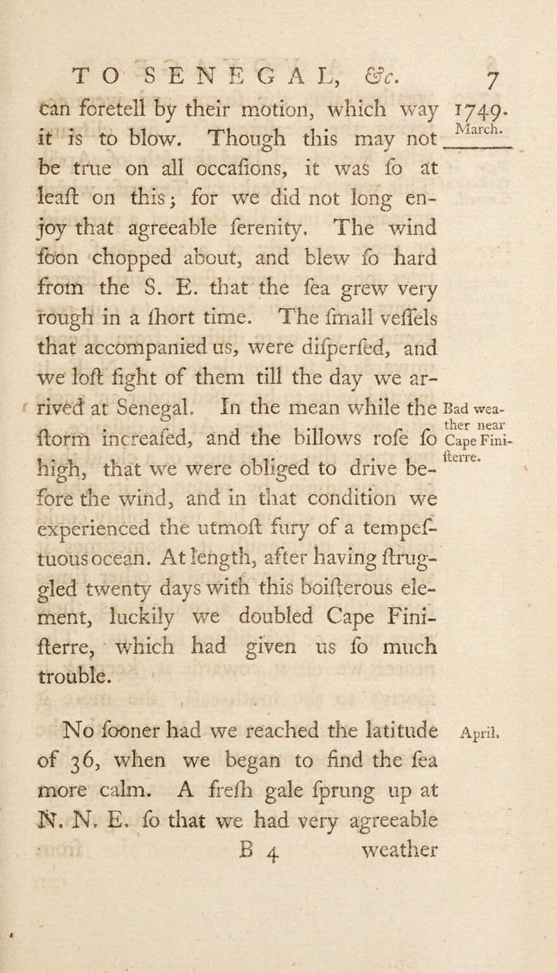 can foretell by their motion, which way 1749. it is to blow. Though this may not iviarui* be true on all occafions, it was fo at leaft on this; for we did not long en¬ joy that agreeable ferenity. The wind foon chopped about, and blew fo hard from the S. E. that the fea grew very rough in a fhort time. The fmall veffels that accompanied us, were difperfed, and we loft fight of them till the day we ar¬ rived at Senegal, In the mean while the Bad wea- ftorm incfeafed, and the billows role fo Cape Fini- high, that we were obliged to drive be¬ fore the wind, and in that condition we experienced the utmoft fury of a tempef- tuousocean. At length, after having ftrug- gled twenty days with this boifterous ele¬ ment, luckily we doubled Cape Fini- fterre, which had given us fo much trouble. No fooner had we reached the latitude April, of 36, when we began to find the fea more calm. A frefti gale fprung up at N. N. E. fo that we had very agreeable B 4 weather