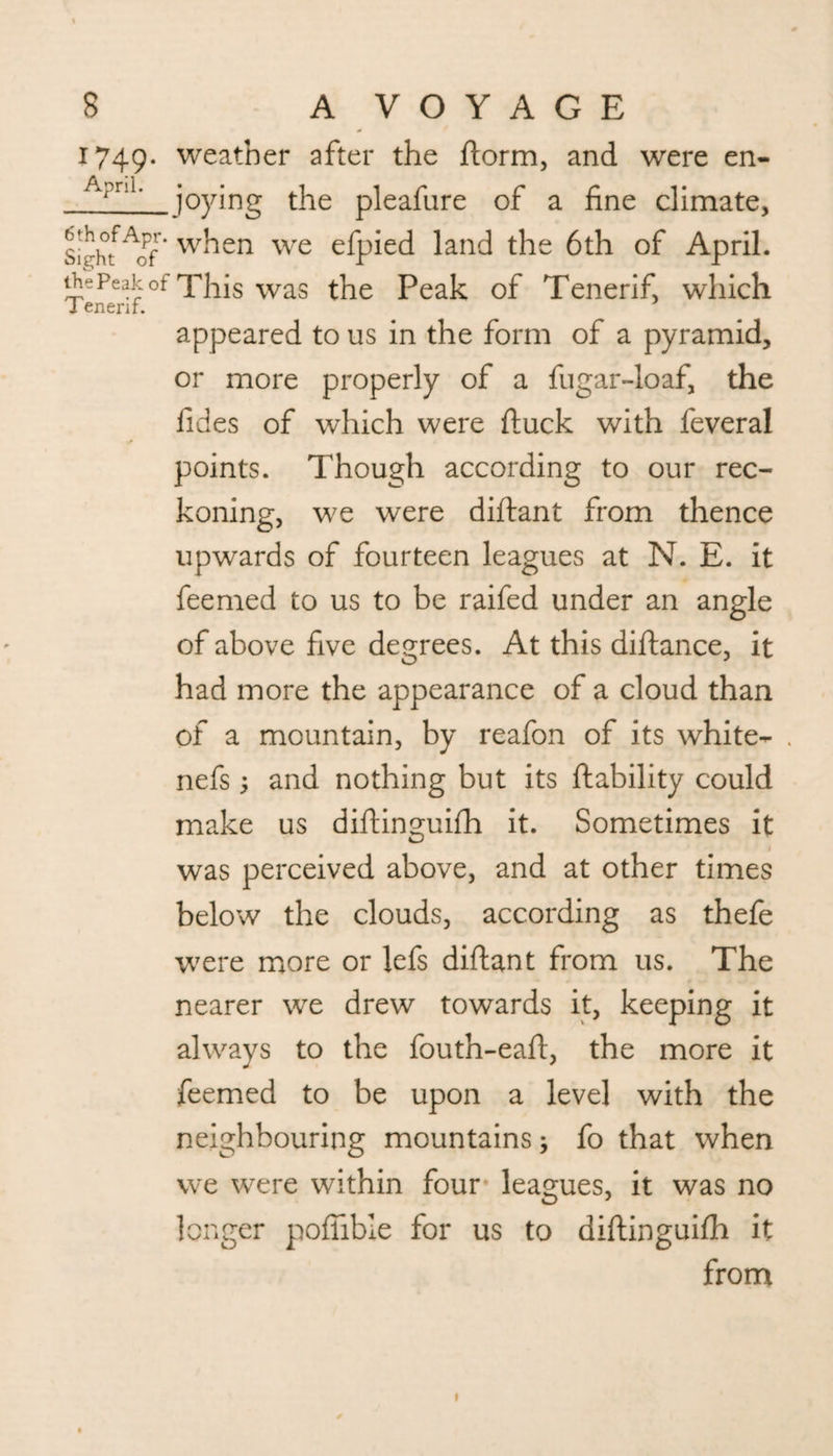 1749. weather after the form, and were en- A?nl joying the pleafure of a fine climate, SighfAof’ when we efpied land the 6th of April. thePeakof np^is was the Peak of Tenerif, which Tenerif. appeared to us in the form of a pyramid, or more properly of a fugar-loaf, the fides of which were duck with feveral points. Though according to our rec¬ koning, we were diflant from thence upwards of fourteen leagues at N. E. it feemed to us to be raifed under an angle of above five degrees. At this diflance, it had more the appearance of a cloud than of a mountain, by reafon of its white- . nefs; and nothing but its liability could make us diftinguifh it. Sometimes it 1 was perceived above, and at other times below the clouds, according as thefe were more or lefs diflant from us. The nearer we drew towards it, keeping it always to the fouth-eaft, the more it feemed to be upon a level with the neighbouring mountains; fo that when we were within four leagues, it was no longer poffible for us to diftinguifh it from 1