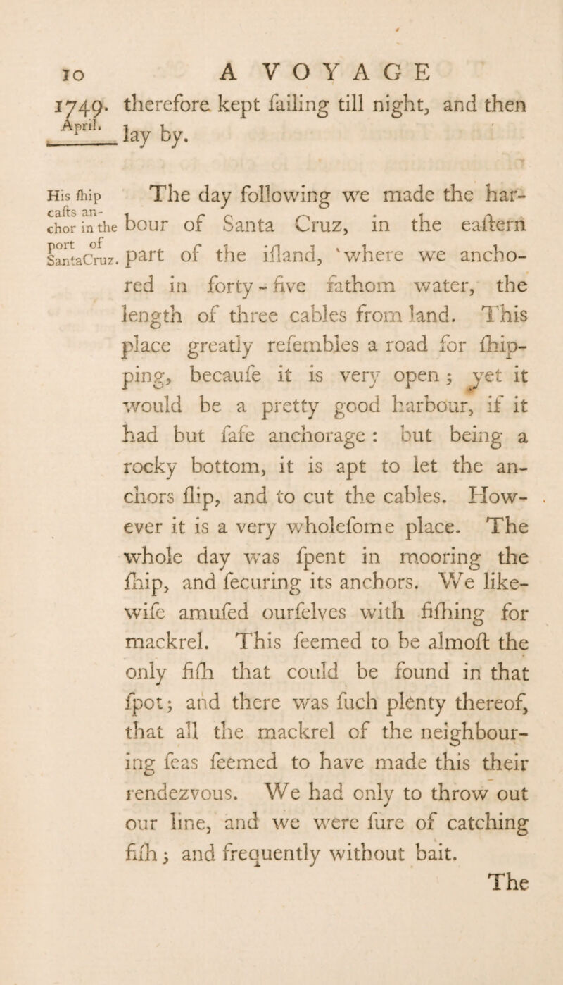 1749. therefore kept failing till night, and then April‘ lay by. 1 His /hip The day following we made the har- chor in the hour of Santa Cruz, in the eaflern sLtaCruz. p^rt of the ifland, 'where we ancho¬ red in forty - five xathorn water, the length of three cables from land. This place greatly refembles a road for {hip¬ ping, becaufe it is very open ; yet it would be a pretty good harbour, if it had but fafe anchorage : but being a rocky bottom, it is apt to let the an¬ chors flip, and to cut the cables. How- . ever it is a very wholefome place. The whole day was fpent in mooring the fhip, and fecuring its anchors. We like- wife amufed ourfelves with fifhing for mackrel. This feemed to be almoft the only fifli that could be found in that fpot; and there was fuch plenty thereof, that all the mackrel of the neighbour¬ ing feas feemed to have made this their rendezvous. We had only to throw out our line, and we were fure of catching full; and frequently without bait. The