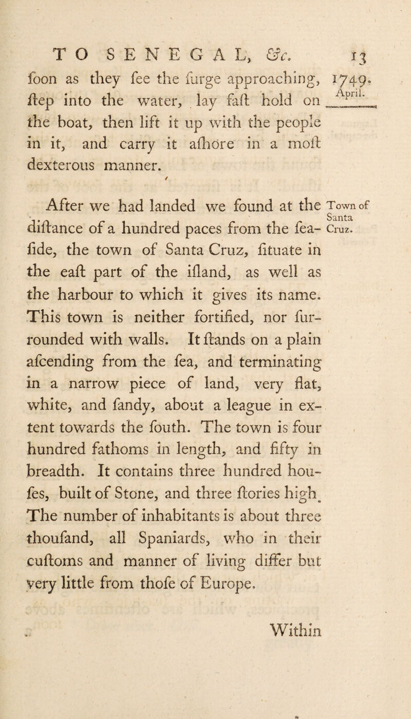 foon as they fee the furge approaching, ftep into the water, lay raft hold on the boat, then lift it up with the people in it, and carry it afhore in a moil dexterous manner. 1749. April. After we had landed we found at the Town of diftance of a hundred paces from the fea- Cruz, fide, the town of Santa Cruz, iituate in the eaft part of the ifland, as well as the harbour to which it gives its name. This town is neither fortified, nor fur- rounded with walls. Itftands on a plain afcending from the fea, and terminating in a narrow piece of land, very flat, white, and fandy, about a league in ex¬ tent towards the fouth. The town is four hundred fathoms in length, and fifty in breadth. It contains three hundred hou~ fes, built of Stone, and three ftories high. The number of inhabitants is about three thoufand, all Spaniards, who in their cuftoms and manner of living differ but very little from thofe of Europe. Within