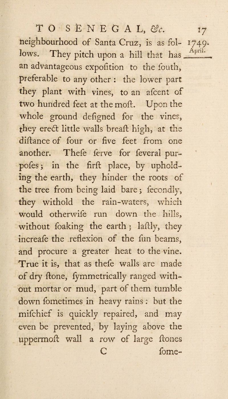 neighbourhood of Santa Cruz, is as fol¬ lows. They pitch upon a hill that has. an advantageous expofition to the fbuth, preferable to any other : the lower part they plant with vines, to an afcent of two hundred feet at the moft. Upon the whole ground defigned for the vines, they eredl little walls bread: high, at the diftance of four or five feet from one another. Thefe ferve for feveral pur- pofes; in the firft place, by uphold¬ ing the earth, they hinder the roots of the tree from being laid bare • fecondly, they withold the rain-waters, which would otherwife run down the hills, without foaking the earth ; laftly, they increafe the reflexion of the fun beams, and procure a greater heat to the vine. True it is, that as thefe walls are made of dry ftone, fym metrically ranged with¬ out mortar or mud, part of them tumble down fometimes in heavy rains: but the mifehief is quickly repaired, and may even be prevented, by laying above the uppermoft wall a row of large ftones C feme- 17 U49- April.