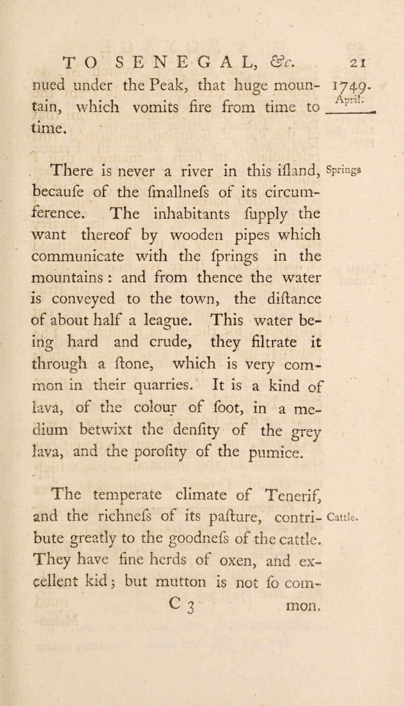 nued under the Peak, that huge monn- 1749* tain, which vomits lire from time to Apn1, . time. There is never a river in this illand, Springs becaufe of the fmallnefs of its circum¬ ference. The inhabitants fupply the want thereof by wooden pipes which communicate with the fprings in the mountains : and from thence the water is conveyed to the town, the diflance of about half a league. This water be¬ ing hard and crude, they filtrate it through a Hone, which is very com¬ mon in their quarries. It is a kind of lava, of the colour of foot, in a me¬ dium betwixt the denfity of the grey lava, and the porofity of the pumice. The temperate climate of Tenerifi and the richnefs of its pafture, contri- Cattle, bate greatly to the goodnefs of the cattle. They have fine herds of oxen, and ex¬ cellent kid; but mutton is not fo com- C 3 mon.