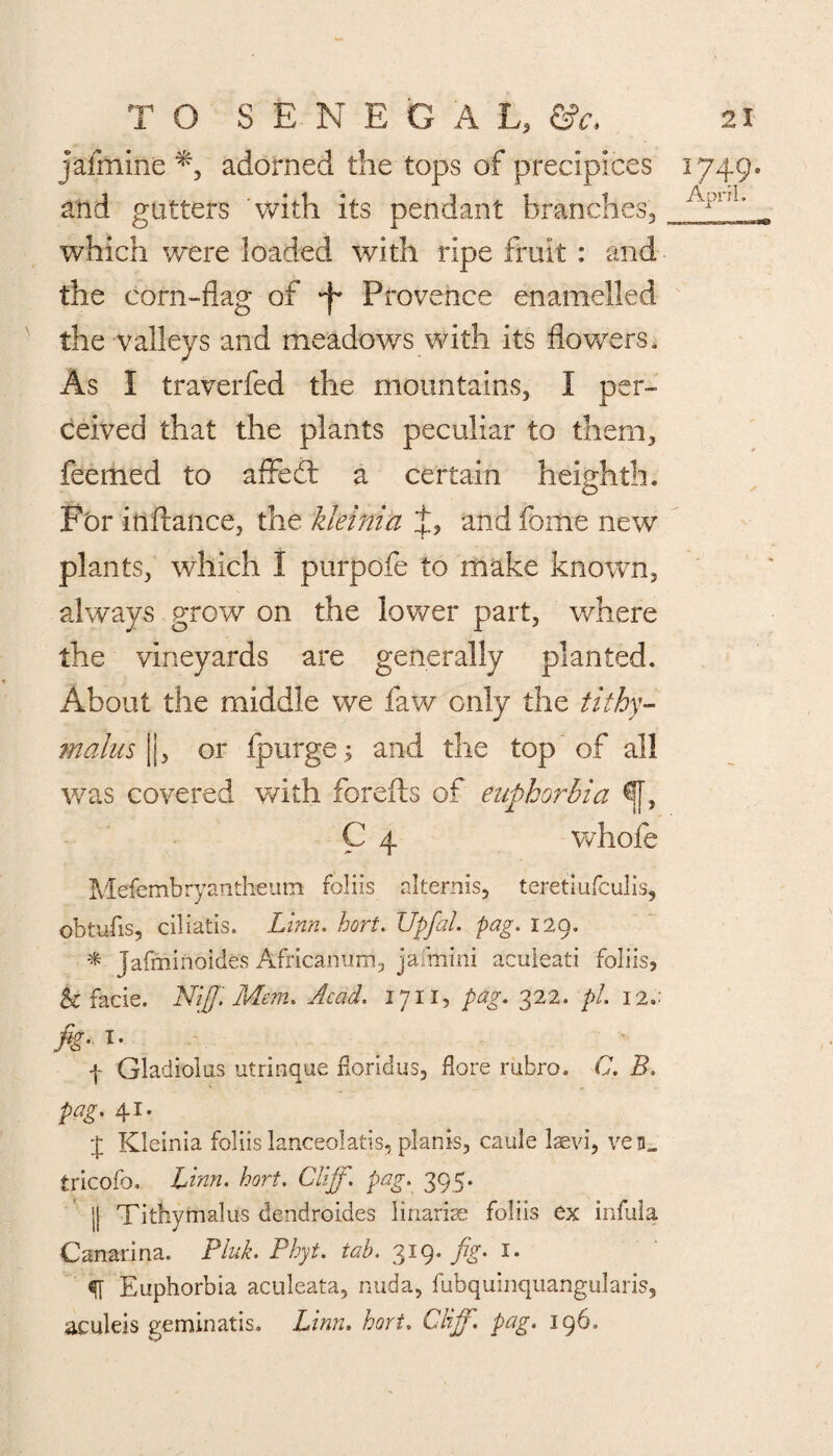 jaimine adorned the tops of precipices 1749. and gutters with its pendant branches., which were loaded with ripe fruit : and the corn-flag of ^ Provence enamelled the -valleys and meadows with its flowers. As I traverfed the mountains, 1 per¬ ceived that the plants peculiar to them, feemed to afFedt a certain heighth. Fbr inftance, the kleinia and fome new plants, which I purpofe to make known, always grow on the lower part, where the vineyards are generally planted. About the middle we faw only the tithy- malus |j, or fpurge; and the top of all was covered with forefts of euphorbia ^f, C 4 whole Mefembryantheum foliis altemis, teretiufculis, obtufis, ciliatis. Linn. hort. Upfal. pag. 129. * Jafminoides Africanurri, jaimini aculeati foliis, h facie. Niff. Mem. Acad. 1711, pag. 322. pi. 12 fig- l' f Gladiolus utrinque fioridus, flore rubro. C. B. pag. 41. J Kleinia foliis lanceolatis, plants, caule laevi, ven„ tricofo. Linn. hort. Cliff, pag. 395. || Tithymalus dendroides linarise foliis ex infula Canarina. Pluk. Phyt. tab. 319. fig. 1. Euphorbia aculeata, nuda, fubquinquangularis, aculeis geminatis. Linn. hort. Cliff, pag. 196.