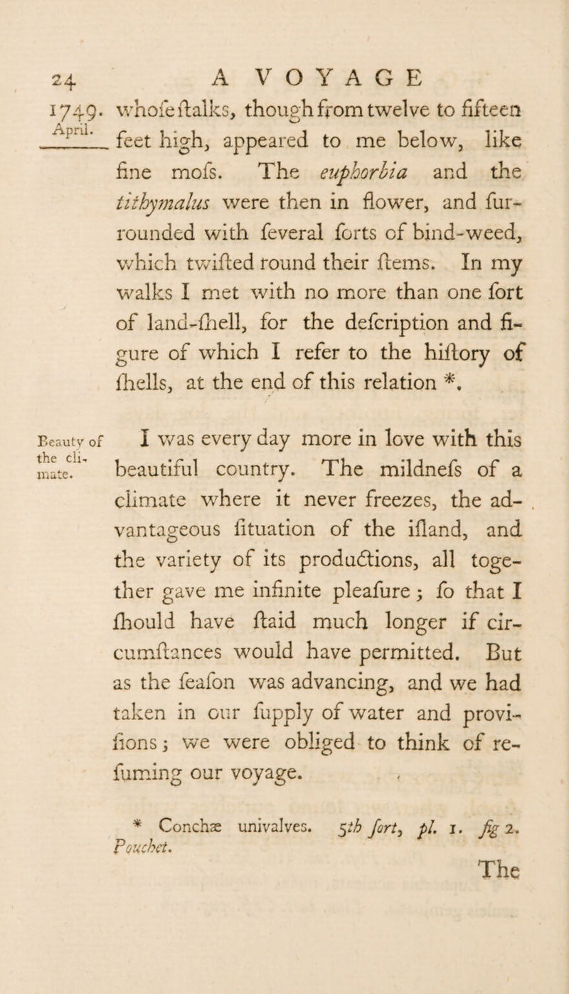 1749. whofeftalks, though from twelve to fifteen . feet high, appeared to me below, like fine mofs. The euphorbia and the tithymalus were then in flower, and fur- rounded with feveral forts of bind-weed, which twifted round their Items. In my walks I met with no more than one fort of land-fhell, for the defcription and fi¬ gure of which I refer to the hiflory of fhells, at the end of this relation Beauty of I was every day more in love with this matedl' beautiful country. The mildnefs of a climate where it never freezes, the ad- . vantageous fituation of the ifland, and the variety of its productions, all toge¬ ther gave me infinite pleafure; fo that I fhould have ftaid much longer if cir- cumftances would have permitted. But as the feafon was advancing, and we had taken in our fupply of water and provi- fions; we were obliged to think of re¬ fuming our voyage. * Conchas univalves. 5ih fort, pi. 1. fig 2. pouchet. The