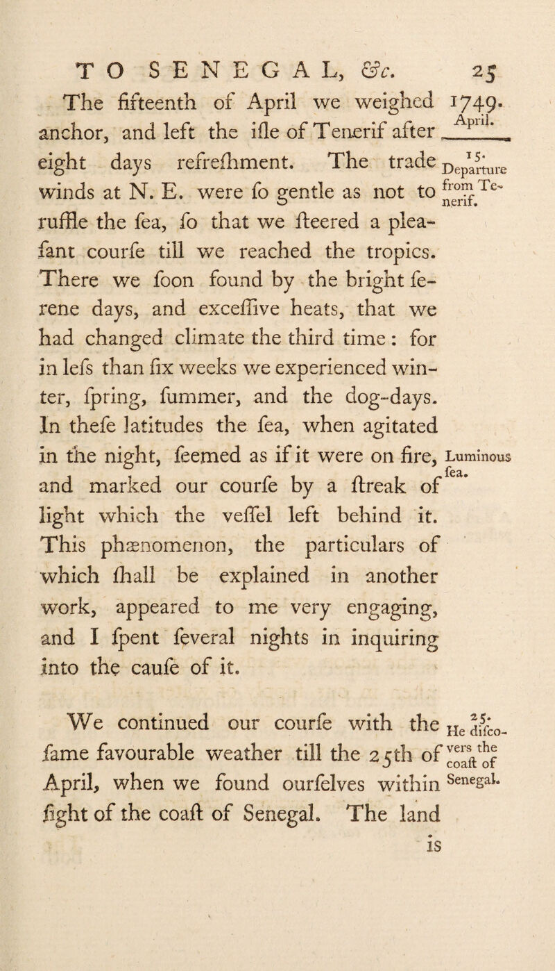 The fifteenth of April we weighed 1749. anchor, and left the ifle of Tenerif after _ Aplu* eight days refreihment. The trade Depariure winds at N. E. were fo gentle as not to Jje^Te ruffle the fea, fo that we fleered a plea- fan t courfe till we reached the tropics. There we foon found by the bright fe~ rene days, and exceffive heats, that we had changed climate the third time : for in lefs than fix weeks we experienced win¬ ter, fpring, fummer, and the dog-days. In thefe latitudes the fea, when agitated in the night, feemed as if it were on fire, Luminous fC£ie and marked our courfe by a ftreak of light which the veflel left behind it. This phenomenon, the particulars of which fhall be explained in another work, appeared to me very engaging, and I fpent feveral nights in inquiring into the caufe of it. We continued our courfe with theHe5ifL_ fame favourable weather till the 25 th of April, when we found ourfelves within SenesaL fight of the coaft of Senegal. The land is