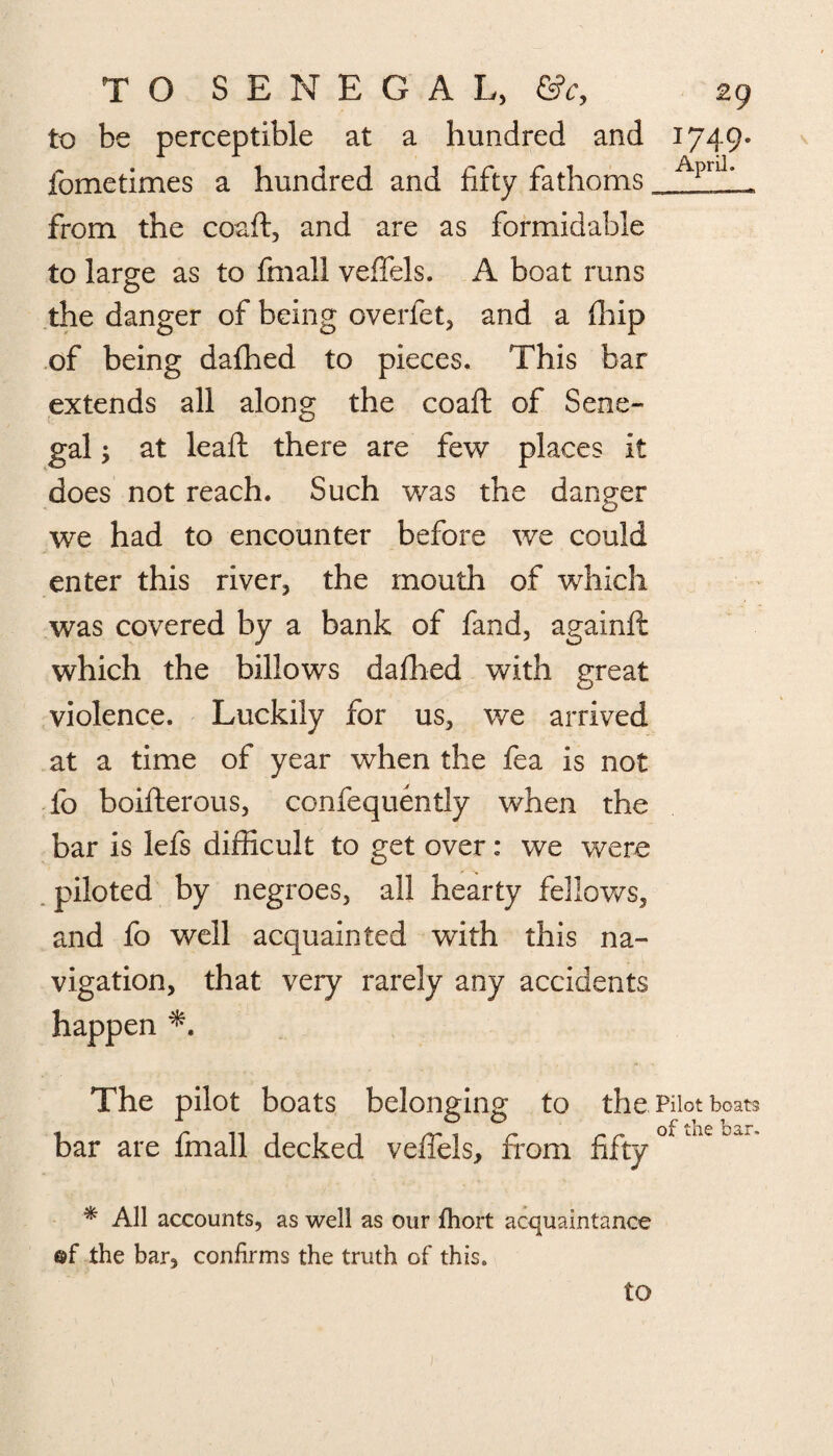 to be perceptible at a hundred and 1749. fometimes a hundred and fifty fathoms Apnlff from the coaft, and are as formidable to large as to fmall veffels. A boat runs the danger of being overfet, and a fiiip of being dafhed to pieces. This bar extends all along the coaft of Sene¬ gal ; at leaft there are few places it does not reach. Such was the danger we had to encounter before we could enter this river, the mouth of which was covered by a bank of fand, againft which the billows dallied with great violence. Luckily for us, we arrived at a time of year when the fea is not fo boifterous, confequently when the bar is lefs difficult to get over: we were piloted by negroes, all hearty fellows, and fo well acquainted with this na¬ vigation, that very rarely any accidents happen The pilot boats belonging to the Pilot boats bar are fmall decked veffels, from fifty * All accounts, as well as our fhort acquaintance of the bar, confirms the truth of this.