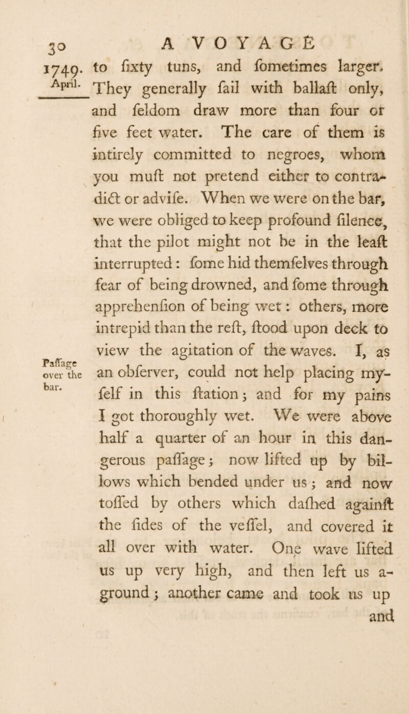 1749. to fixty tuns, and fometimes larger ApnK They generally fail with ballaft only, and feldom draw more than four or five feet water. The care of them is intirely committed to negroes, whom you muft not pretend either to contra¬ dict or advife. When we were on the bar, we were obliged to keep profound filence, that the pilot might not be in the leaft interrupted : fome hid themfelves through fear of being drowned, and fome through apprehenfion of being wet: others, more intrepid than the reft, ftood upon deck to view the agitation of the waves. I, as over* the an obferver, could not help placing my- bar* felf in this ftation; and for my pains I got thoroughly wet. We were above half a quarter of an hour in this dan¬ gerous paflage; now lifted up by bil¬ lows wdiich bended under us; and now tolled by others which dallied againft the fides of the velfel, and covered it all over with water. One wave lifted us up very high, and then left us a- ground; another came and took us up and
