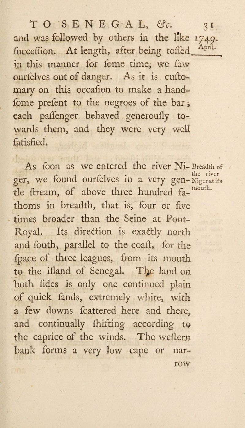 and was followed by others in the like 1749. fucceffion. At length, after being toiled ApnL in this manner for feme time, we faw ourfelves out of danger. As it is cufto- mary on this occafion to make a hand- feme prefent to the negroes of the bar; each paifenger behaved generoufly to¬ wards them, and they were very well fatisfied. As fcon as we entered the river Ni- Breadth of r , r . the river ger, we round ourieives m a very gen- Niger at its tie ftream, of above three hundred fa-ia0dtlu thorns in breadth, that is, four or five • times broader than the Seine at Pont- Royal. Its direction is exactly north and fouth, parallel to the coaft, for the fpace of three leagues, from its mouth to the illand of Senegal. TJ^e land on both fides is only one continued plain of quick fands, extremely white, with a few downs fcattered here and there, and continually ihifting according to the caprice of the winds. The weftern bank forms a very low cape or nar¬ row