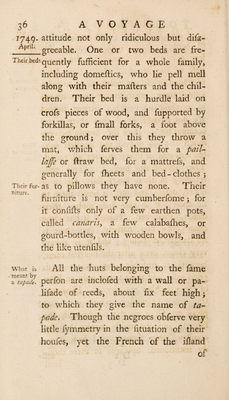 1749. attitude not only ridiculous but dila> ApnL greeable. One or two beds are fre- Then beds quent]y fufHcient for a whole family, including domeftics, who lie pell mell along with their matters and the chil¬ dren. Their bed is a hurdle laid on crofs pieces of wood, and fupported by forkillas, or fmall forks, a foot above the ground; over this they throw a mat, which ferves them for a pail- lajfe or ftraw bed, for a mattrefs, and generally for (heets and bed-clothes; Their fur-as to pillows they have none. Their furniture is not very cumberfome; for it confitts only of a few earthen pots, called canaris, a few calabafhes, or gourd-bottles, with wooden bowls, and the like utenfils. , • - 4 what is All the huts belonging to the fame perfon are inclofed with a wall or pa- lifade of reeds, about fix feet high; to which they give the name of ta- pade. Though the negroes obferve very little fymmetry in the fituation of their houfes, yet the French of the ifland ' of