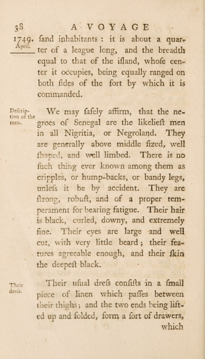 1749, fand inhabitants : it is about a quar- /lpU!> ter of a league long, and the breadth equal to that of the ifland, whofe cen¬ ter it occupies, being equally ranged on both fides of the fort by which it is commanded. Defcrip- . We may fafely affirm, that the ne- tion ot the J J men. groes of Senegal are the likelieft men in all Nigritia, or Negroland. They are generally above middle fized, well ffiaped, and well limbed. There is no fuch thing ever known among them as cripples, or hump-backs, or bandy legs, unlefs it be by accident. They are firong, rebuff:, and of a proper tem¬ perament for bearing fatigue. Their hair is black, curled, downy, and extremely fine. Their eyes are large and well cut, with very little beard ; their fea¬ tures agreeable enough, and their Ik in the aeepeft black. Thch- Their ufual drefs confifis in a fmall drCiS' piece of linen which paffes between their thighs; and the two ends being lift¬ ed up and folded, form a fort of drawers, which