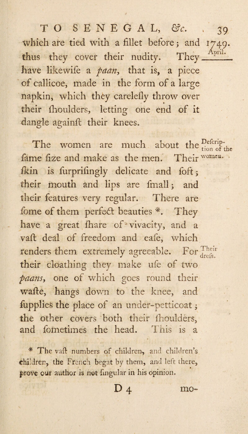 I which are tied with a fillet before and thus they cover their nudity. They have likewife a paan> that is, a piece of callicoe, made in the form of a large napkin, which they carelefiy throw over their fhoulders, letting one end of it dangle againft their knees. J749- Aoril. The women are much about the^nofthe fame fize and make as the men. Their womcn* • fkin is furprifingly delicate and foft; their mouth and lips are frnall; and their features very regular. There are fome of them perfect beauties They have a great fhare of ^vivacity, and a vaft deal of freedom and eafe, which renders them extremely agreeable. For their cloathing they make ufe of two paans, one of which goes round their wafte, hangs down to the knee, and fupplies the place of an under-petticoat j the other covers both their fhoulders, and fometimes the head. This is a * The vaft numbers of children-, and children’s children, the French begat by them, and left there, prove our author is not lingular in his opinion.