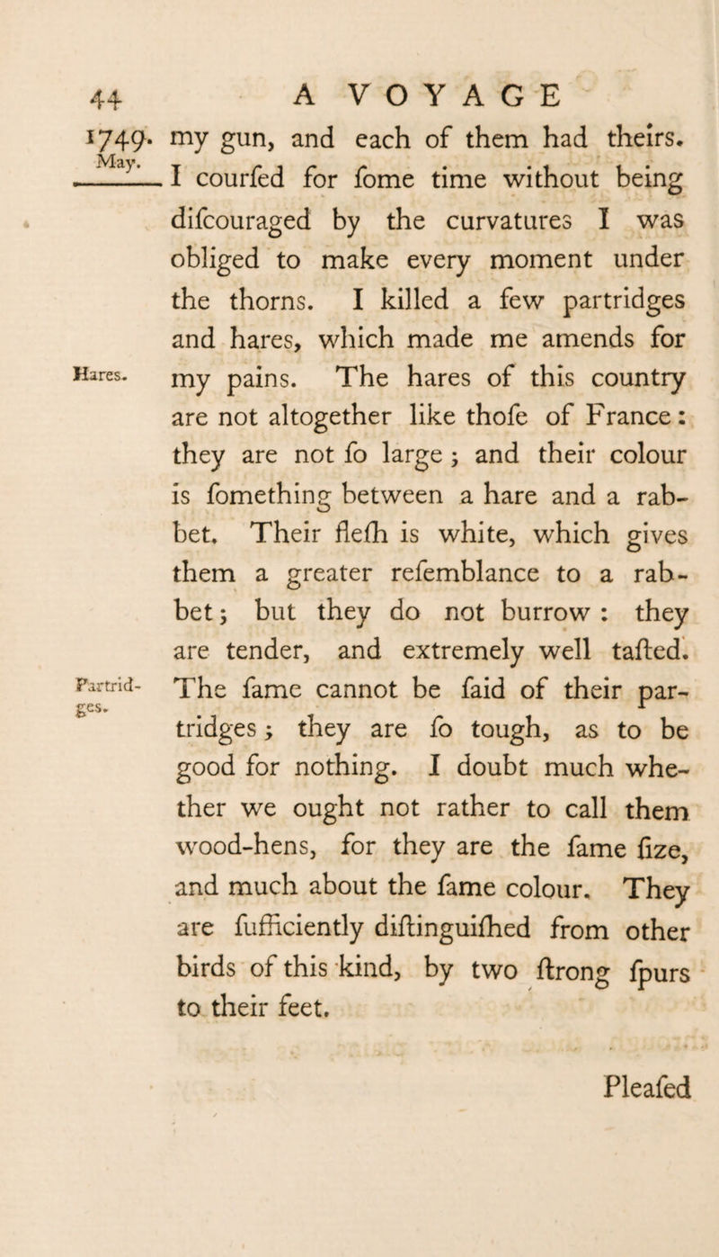 Hares. 44 A V O Y A G E 1749. my gun, and each of them had theirs* I courfed for fome time without being difcouraged by the curvatures I was obliged to make every moment under the thorns. I killed a few partridges and hares, which made me amends for my pains. The hares of this country are not altogether like thofe of France: they are not fo large ; and their colour is fomething between a hare and a rab¬ bet. Their flefh is white, which gives them a greater refemblance to a rab¬ bet ; but they do not burrow : they are tender, and extremely well tailed. The fame cannot be faid of their par¬ tridges ; they are fo tough, as to be good for nothing. I doubt much whe¬ ther we ought not rather to call them wood-hens, for they are the fame fize, and much about the fame colour. They are fufiiciently diftinguifhed from other birds of this kind, by two ftrong fpurs to their feet. Partrid ges. Pleafed