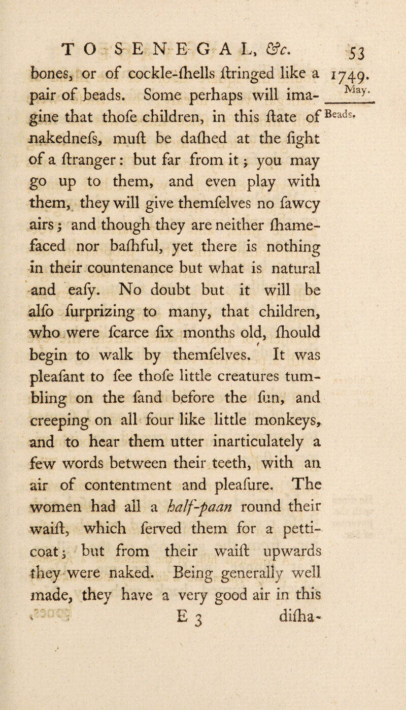 bones, or of cockle-{hells ftringed like a 1749. pair of heads. Some perhaps will ima- gine that thofe children, in this ftate ofBeads> nakednefs, mud be dalhed at the light of a ftranger: but far from it ^ you may go up to them, and even play with them, they will give themfelves no fawcy airs; and though they are neither fhame- faced nor balhful, yet there is nothing in their countenance but what is natural and eafy. No doubt but it will be alfo furprizing to many, that children, who were fcarce fix months old, Ihould i begin to walk by themfelves. It was pleafant to fee thofe little creatures tum¬ bling on the fand before the lun, and creeping on all four like little monkeys* and to hear them utter inarticulately a few words between their teeth, with an air of contentment and pleafure. The women had all a half-paan round their waift, which ferved them for a petti¬ coat ; but from their waift upwards they were naked. Being generally well made, they have a very good air in this * ; : E 3 difha-