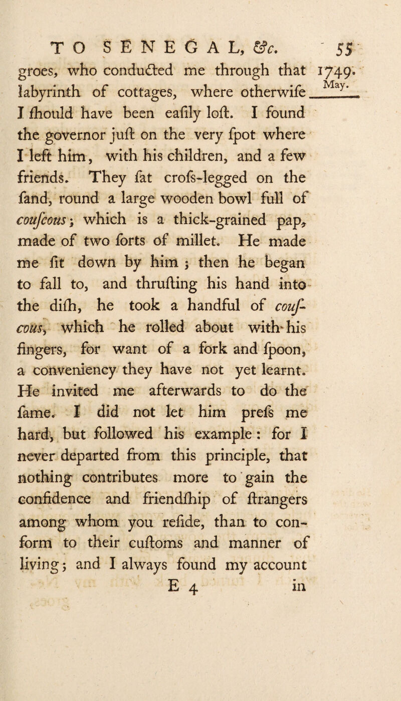 groes, who conduced me through that 1749* labyrinth of cottages, where otherwife Ma>- I fhould have been eafily loft. I found the governor juft on the very fpot where I left him, with his children, and a few friends. They fat crofs-legged on the fand, round a large wooden bowl full of coufcous; which is a thick-grained pap* made of two forts of millet. He made me fit down by him $ then he began to fall to, and thrufting his hand into the difh, he took a handful of couf- com, which he rolled about with his fingers, for want of a fork and Ipoon, a conveniency they have not yet learnt. He invited me afterwards to do the fame. I did not let him prefs me hard, but followed his example: for I never departed from this principle, that nothing contributes more to gain the confidence and friendfhip of ftrangers among whom you refide, than to con¬ form to their cuftoms and manner of living 5 and I always found my account E 4 in