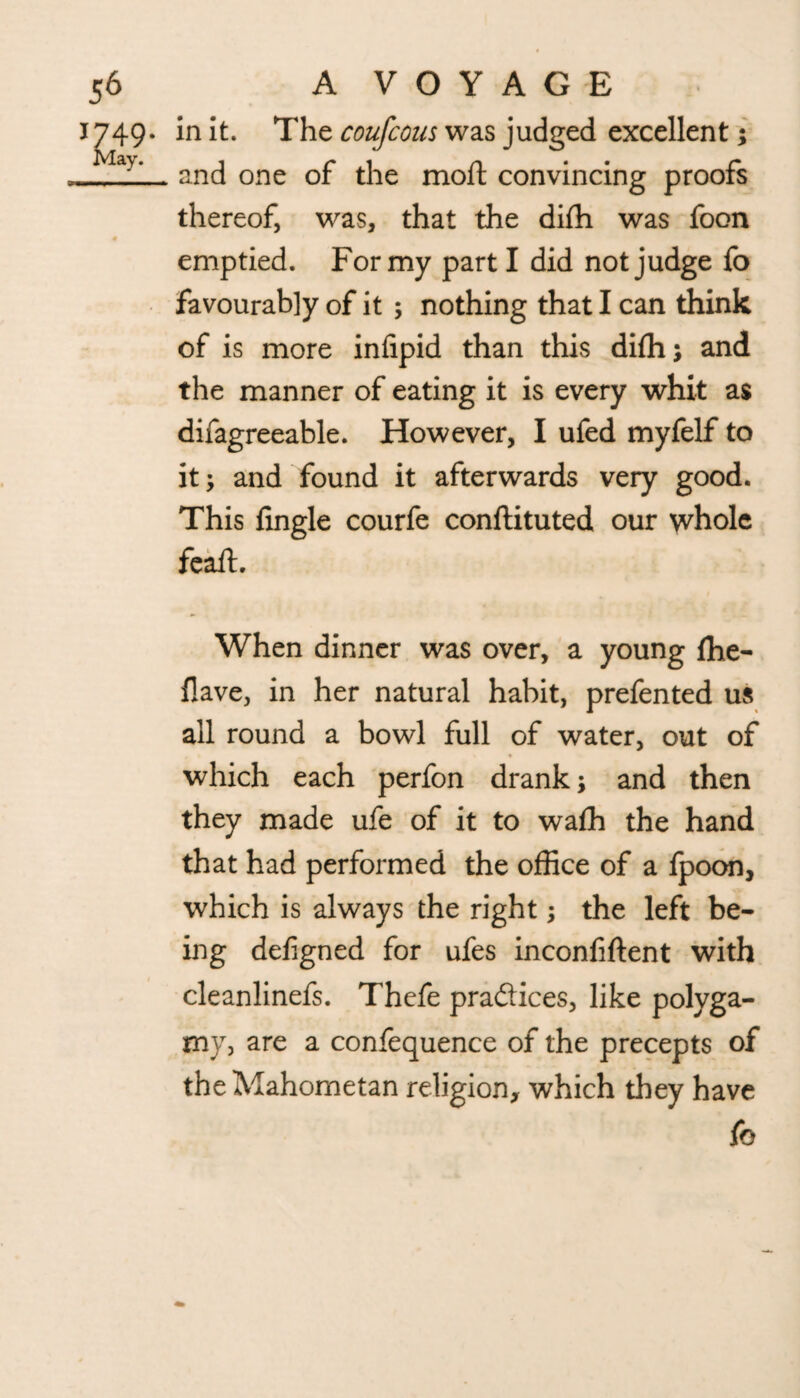 1^749. it. The coufcous was judged excellent; _. and one of the moft convincing proofs thereof, was, that the diffi was foon # emptied. For my part I did not judge fo favourably of it ; nothing that I can think of is more infipid than this diffi; and the manner of eating it is every whit as difagreeable. However, I ufed myfelf to it; and found it afterwards very good. This fingle courfe conftituted our whole feaffi When dinner was over, a young ffie- flave, in her natural habit, prefented us all round a bowl full of water, out of which each perfon drank; and then they made ufe of it to wafh the hand that had performed the office of a fpoon, which is always the right; the left be¬ ing defigned for ufes inconfiftent with cleanlinefs. Thefe practices, like polyga¬ my, are a confequence of the precepts of the Mahometan religion, which they have fo