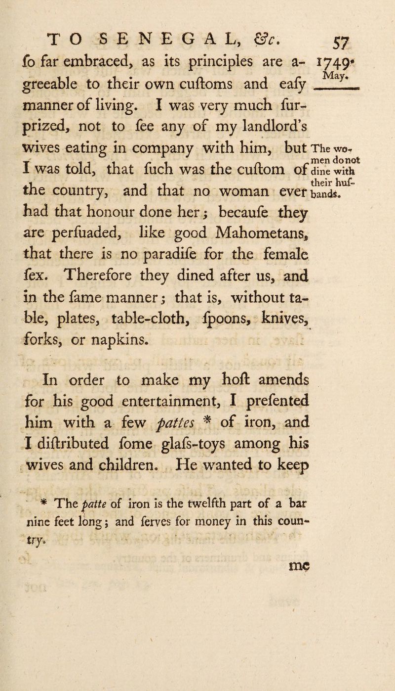 fo far embraced, as its principles are a- 1749* greeable to their own cuftoms and eafy May>— manner of living. I was very much fur- prized, not to fee any of my landlord’s wives eating in company with him, but The wo, I was told, that fuch was the cuftom of dine with the country, and that no woman ever bands, had that honour done her; becaufe they are perfuaded, like good Mahometans, that there is no paradife for the female fex. Therefore they dined after us, and in the fame manner; that is, without ta¬ ble, plates, table-cloth, Ipoons, knives, forks, or napkins. In order to make my hoft amends for his good entertainment, I prefented him with a few pattes * of iron, and I diftributed fome glafs-toys among his wives and children. He wanted to keep * The fatte of iron is the twelfth part of a bar nine feet long; and ferves for money in this coun** me