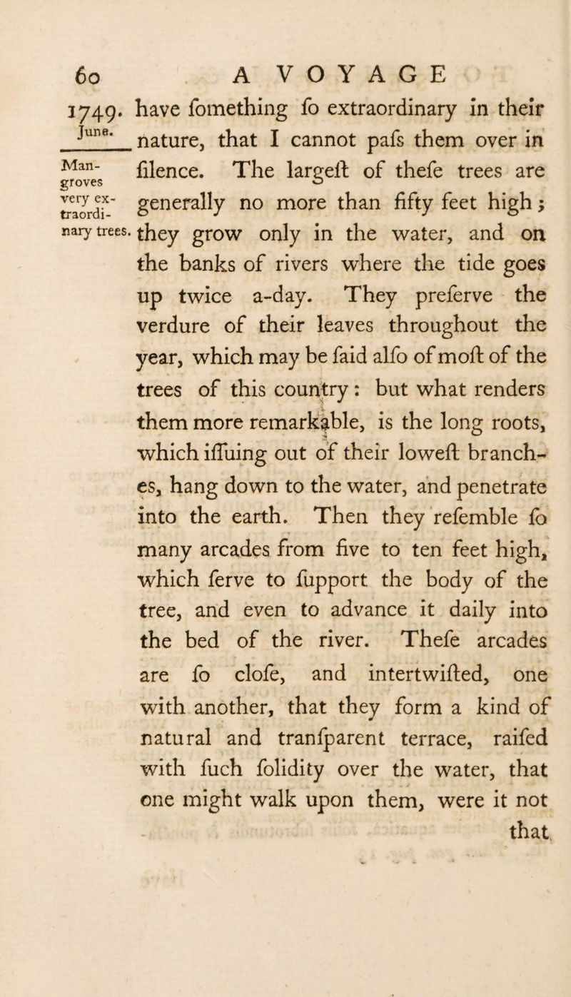 3749. have fomething fo extraordinary in their Junfl‘ nature, that I cannot pafs them over in Man filence. The lareeft of thefe trees are groves ^ mordf' generally no more than fifty feet high; naiy trees, they grow only in the water, and on the banks of rivers where the tide goes up twice a-day. They preferve the verdure of their leaves throughout the year, which may be faid alfo of moft of the trees of this country : but what renders them more remarkable, is the long roots, which ifluing out of their lowed; branch¬ es, hang down to the water, and penetrate into the earth. Then they refemble fo many arcades from five to ten feet high, which ferve to fupport the body of the tree, and even to advance it daily into the bed of the river. Thefe arcades are fo clofe, and intertwifted, one with another, that they form a kind of natural and tranlparent terrace, raifed with fuch folidity over the water, that one might walk upon them, were it not - ‘ that