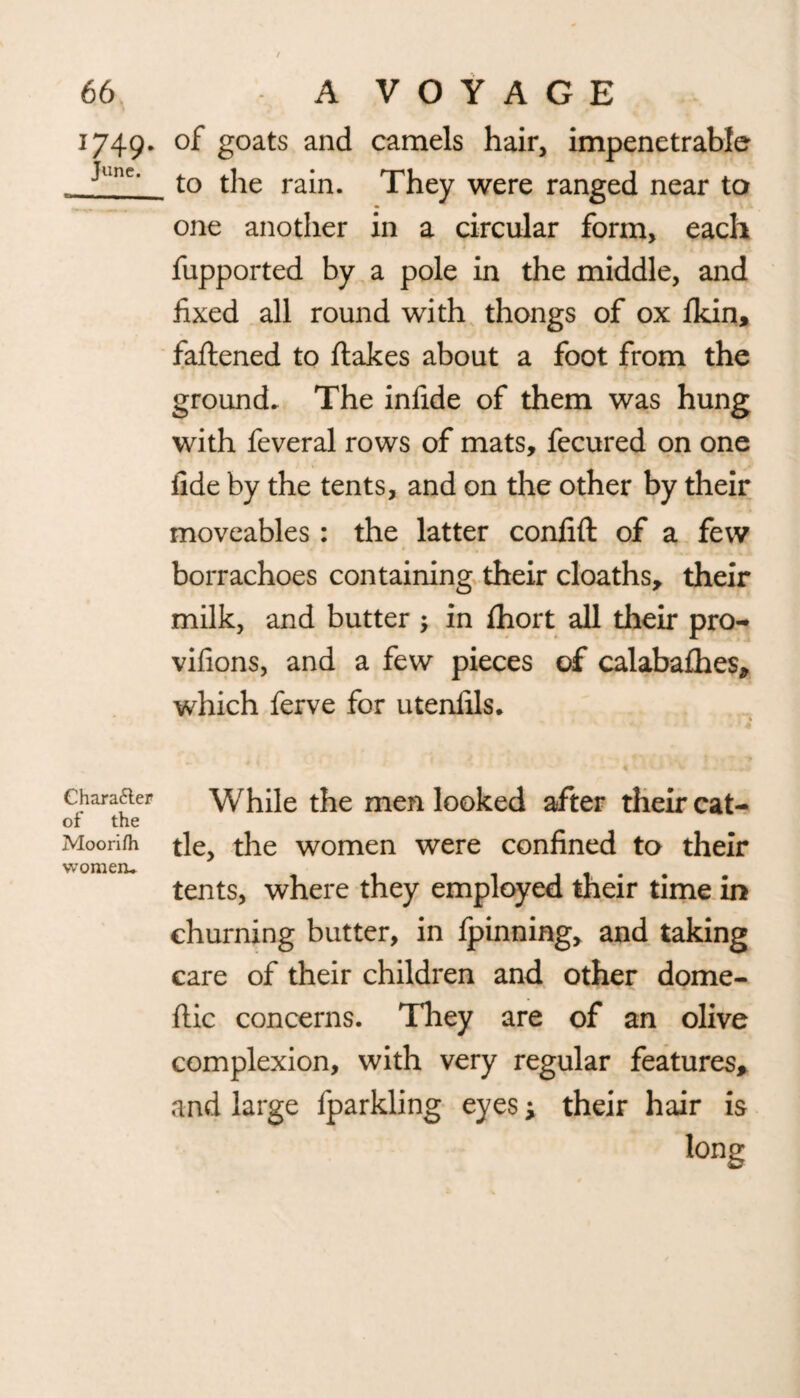 1749. of goats and camels hair, impenetrable - Jl‘ne‘ to the rain. They were ranged near to one another in a circular form, each fupported by a pole in the middle, and fixed all round with thongs of ox ikin, fattened to ftakes about a foot from the ground. The infide of them was hung with feveral rows of mats, fecured on one fide by the tents, and on the other by their moveables: the latter confift of a few borrachoes containing their cloaths, their milk, and butter ; in ttiort all their pro- vifions, and a few pieces of calabaihes, which ferve for utenfils. Character While the men looked after their cat- of the Moorifh tie, the women were confined to their tents, where they employed their time in churning butter, in Ipinning, and taking care of their children and other dome- flic concerns. They are of an olive complexion, with very regular features, and large fparkling eyes y their hair is