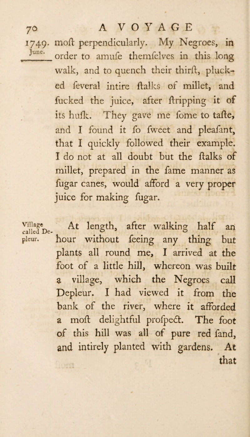 1749. moft perpendicularly. My Negroes, in “|1Jn£, order to amufe themfelves in this long walk, and to quench their thirft, pluck¬ ed feveral intire ftalks of millet, and fucked the juice, after Gripping it of its hulk. They gave me fome to tafte, and I found it fo fweet and pleafant, that I quickly followed their example. I do not at all doubt but the ftalks of millet, prepared in the fame manner as fugar canes, would afford a very proper juice for making fugar. Jailed De At ^g^ after walking half an pieur. hour without feeing any thing but plants all round me, I arrived at the foot of a little hill, whereon was built a village, which the Negroes call Depleur. I had viewed it from the bank of the river, where it afforded a moft delightful profped:. The foot of this hill was all of pure red fand, and intirely planted with gardens. At that