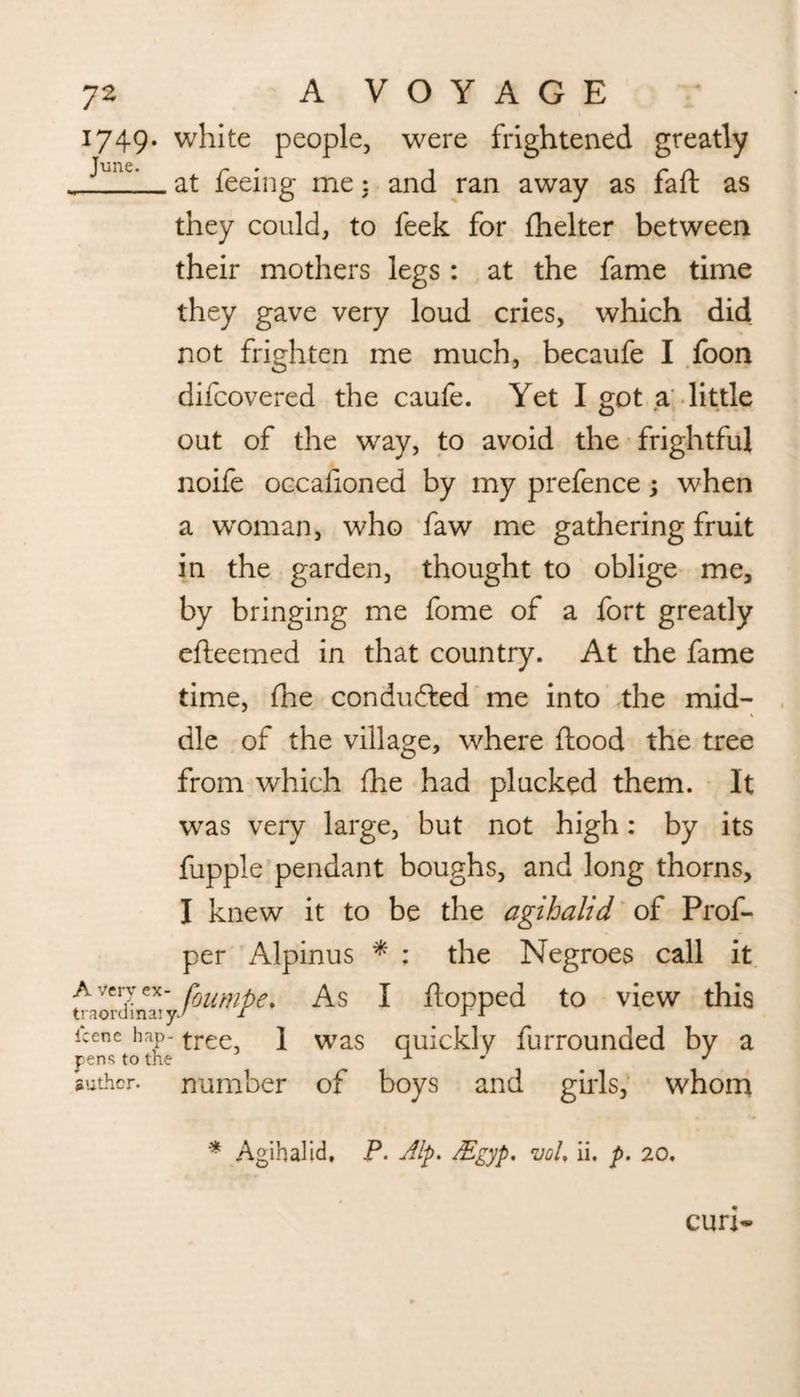 1749. white people, were frightened greatly , ^'lC' at feeing me 3 and ran away as fall as they could, to feek for fhelter between their mothers legs : at the fame time they gave very loud cries, which did not frighten me much, becaufe I foon difcovered the caufe. Yet I got a little out of the way, to avoid the frightful noife occafioned by my prefence; when a woman, who faw me gathering fruit in the garden, thought to oblige me, by bringing me fome of a fort greatly efteemed in that country. At the fame time, (he conducted me into the mid- die of the village, where flood the tree from which fhe had plucked them. It w^as very large, but not high: by its fupple pendant boughs, and long thorns, I knew it to be the agihalid of Prof- per Alpinus * : the Negroes call it A-/cry ex- foumpet As I flopped to view this icene hap- tree, \ Was quickly furrounded by a pens to the 1 . J author, number of boys and girls, whom * Agihalid, P. Alp. JEgyp. vol, ii. p. 20.