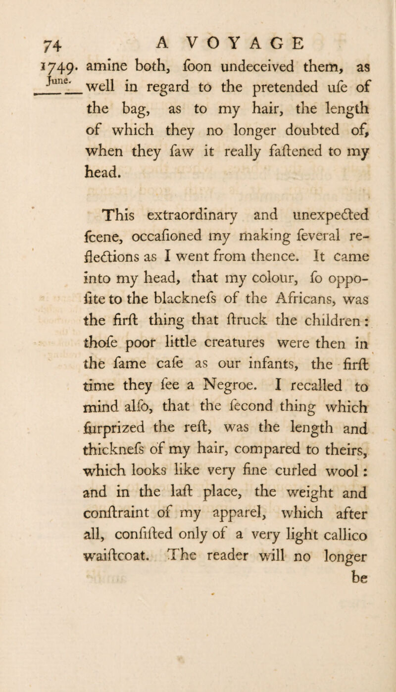 1749. amine both, foon undeceived them, as Jutie- well in regard to the pretended ufe of the bag, as to my hair, the length of which they no longer doubted of, when they faw it really faftened to my head. This extraordinary and unexpected fcene, occafioned my making feveral re¬ flections as I went from thence. It came into my head, that my colour, fo oppo- iite to the blacknefs of the Africans, was the firfl: thing that ftruck the children: thofe poor little creatures were then in the fame cafe as our infants, the firfl: time they fee a Negroe. I recalled to mind alfo, that the fecond thing which fiirprized the reft, was the length and thicknefs of my hair, compared to theirs, which looks like very fine curled wool: and in the laffc place, the weight and conftraint of my apparel, which after all, confided only of a very light callico waiftcoat. The reader will no longer be