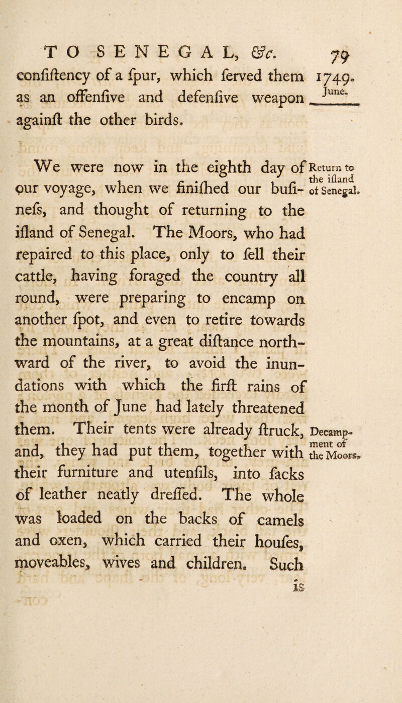 conilftency of a fpur, which ferved them 1749 as an offenfive and defenlive weapon againft the other birds. June, We were now in the eighth day of Return to , r ‘n % , ~ the iiland pur voyage, when we ftmfhed our bun- of Senegal, nefs, and thought of returning to the iiland of Senegal. The Moors, who had repaired to this place, only to fell their cattle, having foraged the country all round, were preparing to encamp on another fpot, and even to retire towards the mountains, at a great diftance north¬ ward of the river, to avoid the inun¬ dations with which the firft rains of the month of June had lately threatened them. Their tents were already ftruck. Decamp- and, they had put them, together with theMoL, their furniture and utenfils, into facks of leather neatly drelfed. The whole was loaded on the backs of camels and oxen, which carried their houfes, moveables, wives and children. Such is
