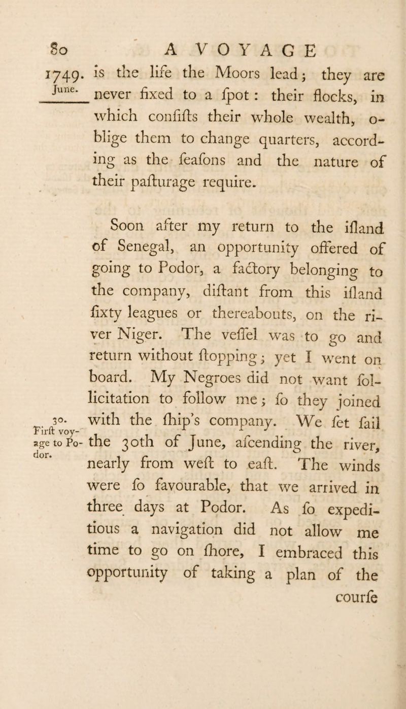 1749. is the life the Moors lead; they are June' never fixed to a fpot: their flocks, in which confifts their whole wealth, o- blige them to change quarters, accord¬ ing as the feafons and the nature of their pafturage require. Soon after my return to the ifland of Senegal, an opportunity offered of going to Podor, a factory belonging to the company, diftant from this ifland fixty leagues or thereabouts, on the ri¬ ver Niger. The veffel was to go and return without flopping; yet I went on % board. My Negroes did not want fol- licitation to follow me; fo they joined 30. with the (hip’s company. We fet fail Firft voy- 1 1 J age to Po-the 30th of June, afeending the river, nearly from weft to eaft. The winds were fo favourable, that we arrived in three days at Podor. As fo expedi¬ tious a navigation did not allow me time to go on fhore, I embraced this opportunity of taking a plan of the courfe