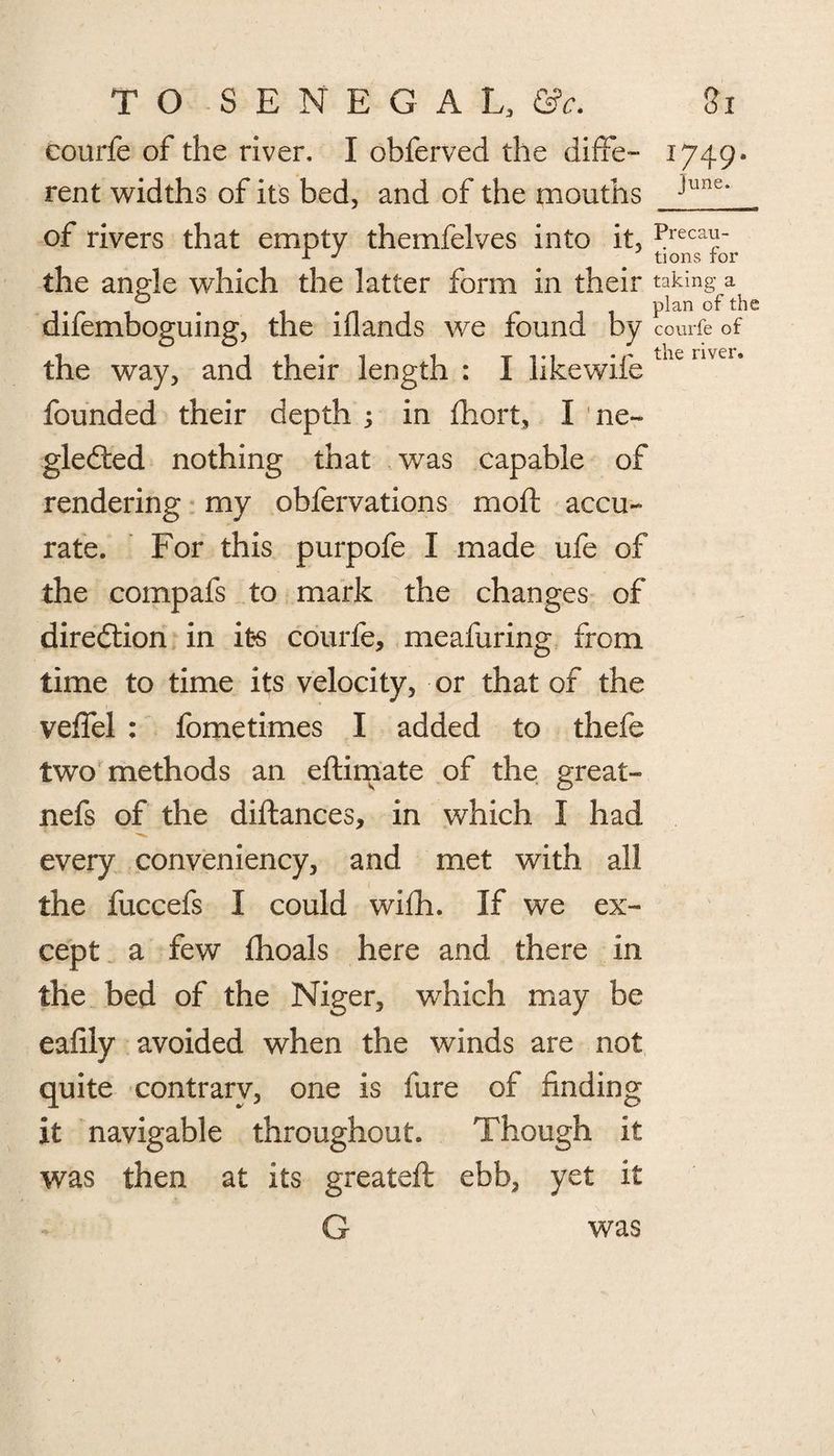 eourfe of the river, I obferved the diffe- 1749* rent widths of its bed, and of the mouths Junc‘ of rivers that empty themfelves into it, Preca^ r J ' tions for the angle which the latter form in their taking- a 0 plan of the difemboguing, the iflands we found by eourfe of the way, and their length : I likewife LKC nver‘ founded their depth ; in fhort, I ne¬ glected nothing that was capable of rendering my obfervations moil accu¬ rate. For this purpofe I made ufe of the compafs to mark the changes of direction in its eourfe, meafuring from time to time its velocity, or that of the veffel : fometimes I added to thefe two methods an eftimate of the great- nefs of the diftances, in which I had every conveniency, and met with all the fuccefs I could wilh. If we ex¬ cept a few fhoals here and there in the bed of the Niger, which may be eafily avoided when the winds are not quite contrary, one is lure of finding It navigable throughout. Though it was then at its greateft ebb, yet it G was